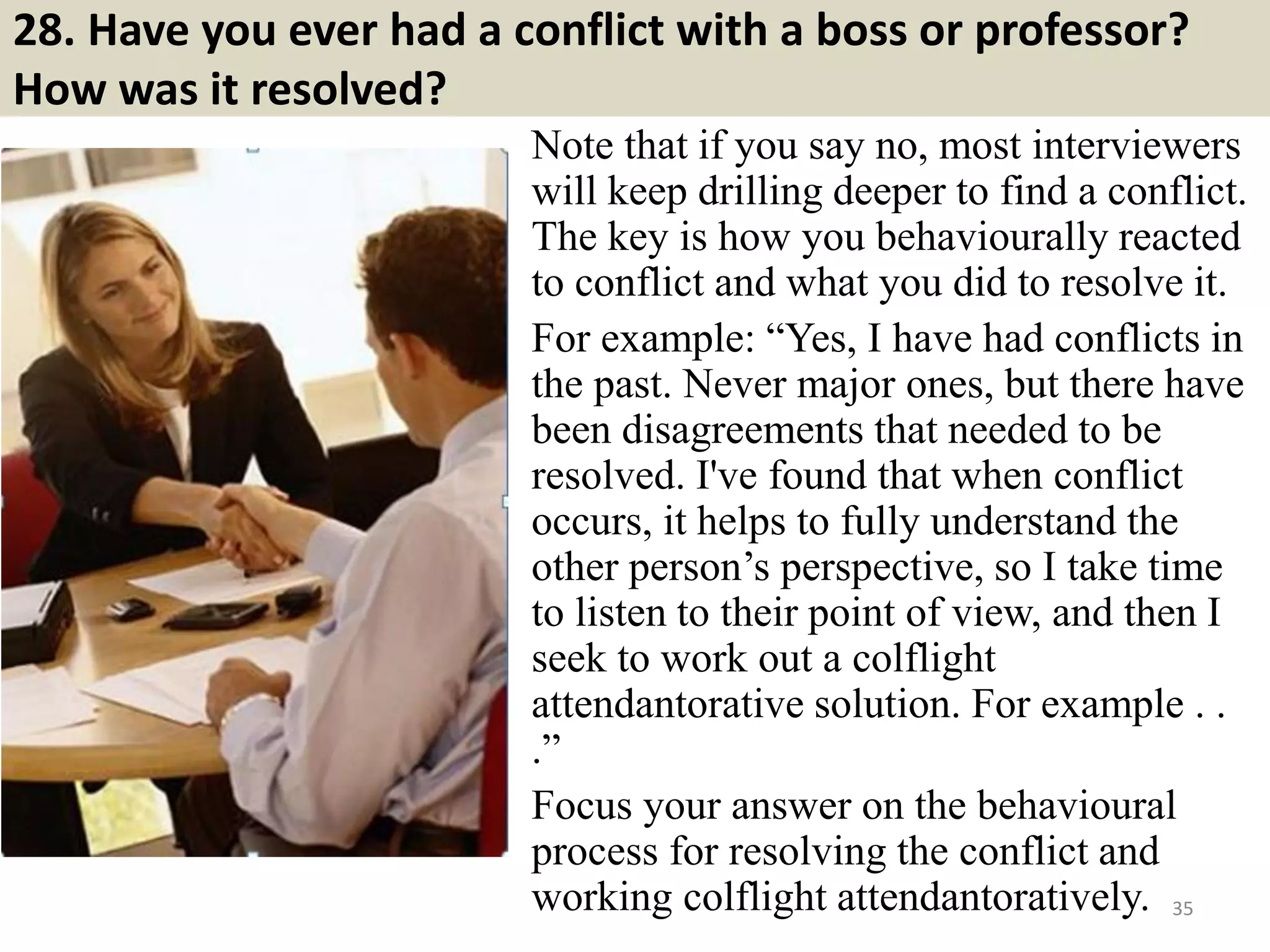 28. Have you ever had a conflict with a boss or professor?
How was it resolved?
Note that if you say no, most interviewers
will keep drilling deeper to find a conflict.
The key is how you behaviourally reacted
to conflict and what you did to resolve it.
For example: “Yes, I have had conflicts in
the past. Never major ones, but there have
been disagreements that needed to be
resolved. I've found that when conflict
occurs, it helps to fully understand the
other person’s perspective, so I take time
to listen to their point of view, and then I
seek to work out a colflight
attendantorative solution. For example . .
.”
Focus your answer on the behavioural
process for resolving the conflict and
working colflight attendantoratively. 35Souce: FlightAttendant247.info
 