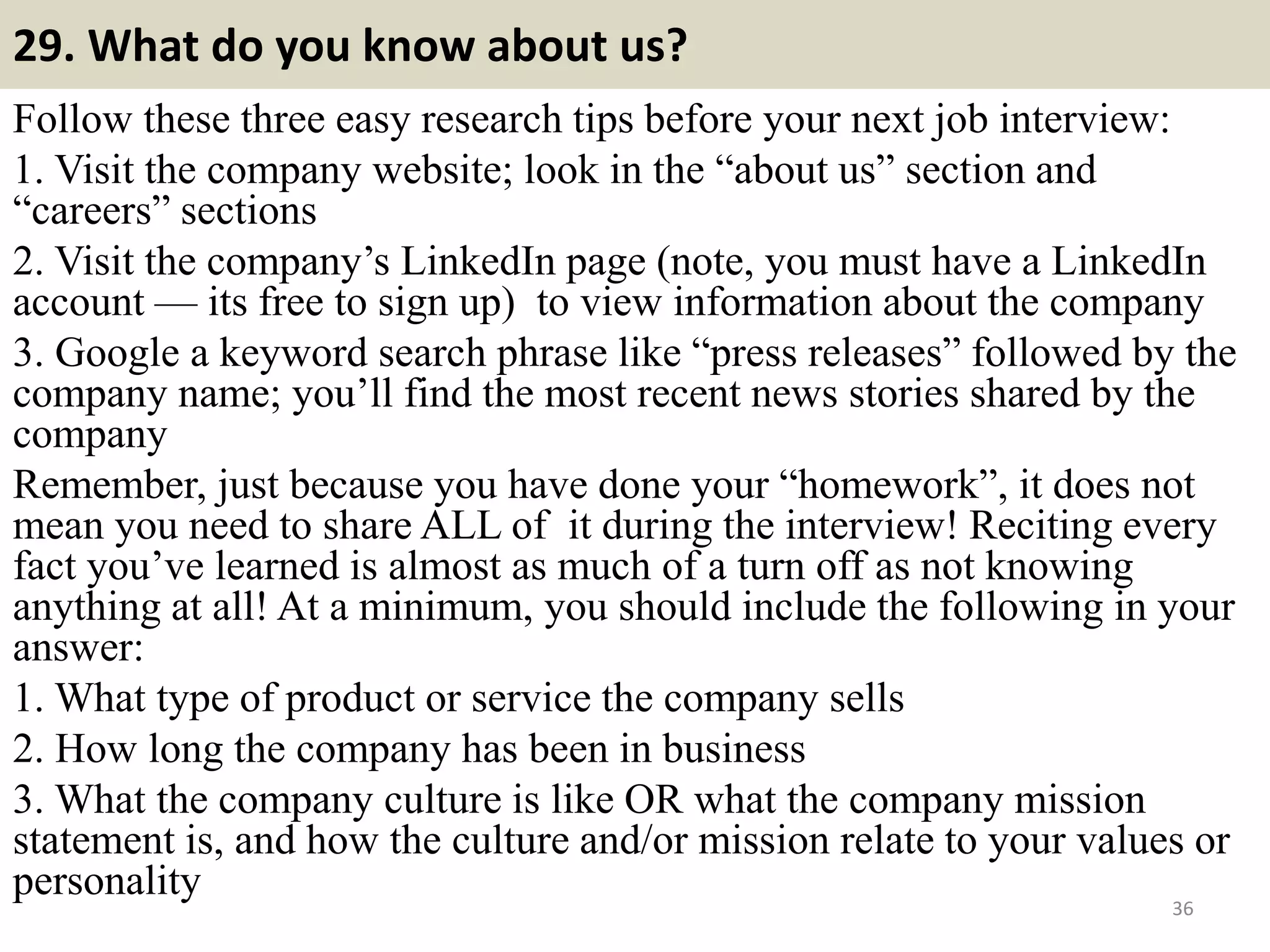 29. What do you know about us?
Follow these three easy research tips before your next job interview:
1. Visit the company website; look in the “about us” section and
“careers” sections
2. Visit the company’s LinkedIn page (note, you must have a LinkedIn
account — its free to sign up) to view information about the company
3. Google a keyword search phrase like “press releases” followed by the
company name; you’ll find the most recent news stories shared by the
company
Remember, just because you have done your “homework”, it does not
mean you need to share ALL of it during the interview! Reciting every
fact you’ve learned is almost as much of a turn off as not knowing
anything at all! At a minimum, you should include the following in your
answer:
1. What type of product or service the company sells
2. How long the company has been in business
3. What the company culture is like OR what the company mission
statement is, and how the culture and/or mission relate to your values or
personality 36Souce: FlightAttendant247.info
 