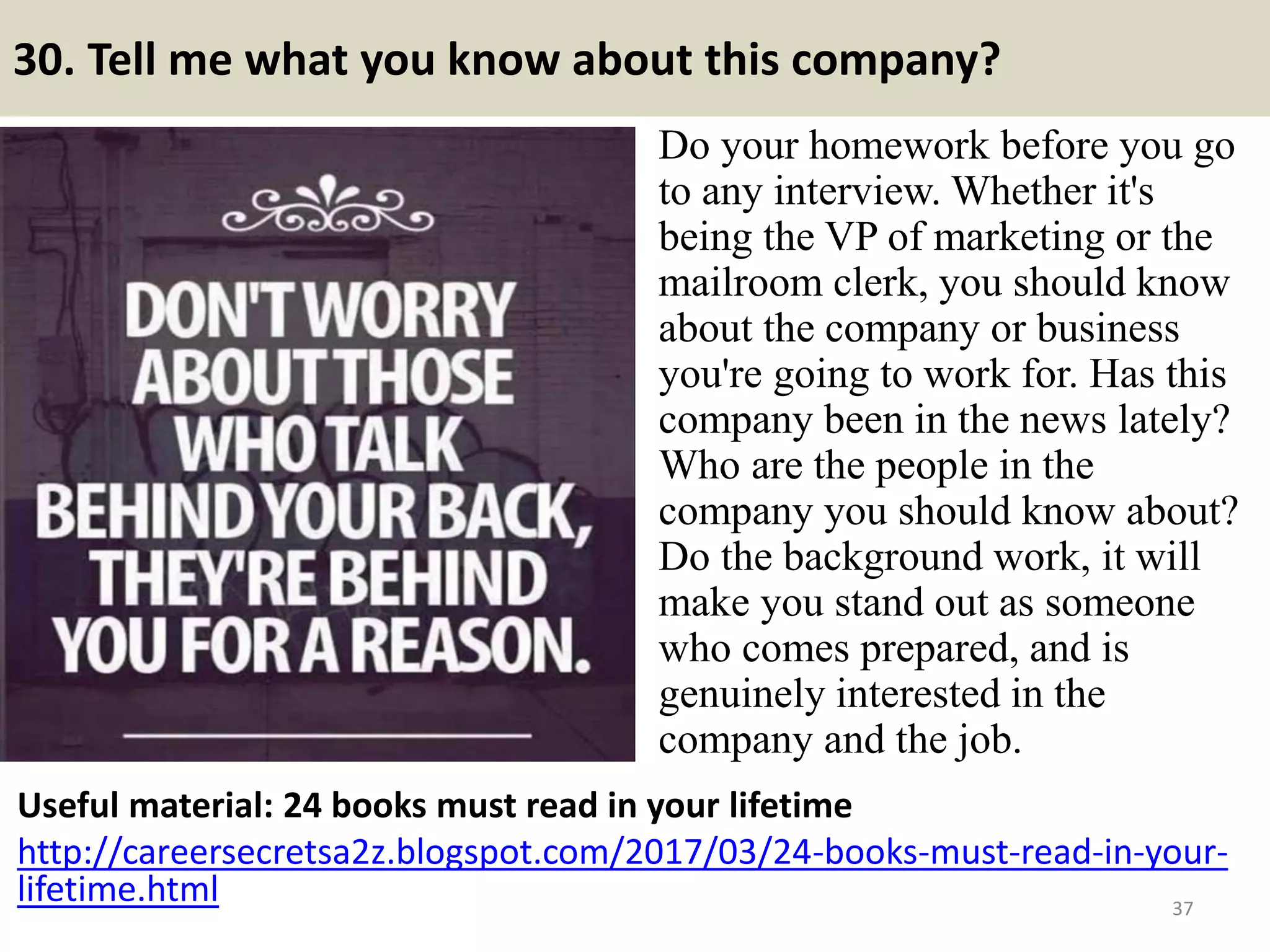 30. Tell me what you know about this company?
Do your homework before you go
to any interview. Whether it's
being the VP of marketing or the
mailroom clerk, you should know
about the company or business
you're going to work for. Has this
company been in the news lately?
Who are the people in the
company you should know about?
Do the background work, it will
make you stand out as someone
who comes prepared, and is
genuinely interested in the
company and the job.
37
Useful material: 24 books must read in your lifetime
http://careersecretsa2z.blogspot.com/2017/03/24-books-must-read-in-your-
lifetime.html Souce: FlightAttendant247.info
 