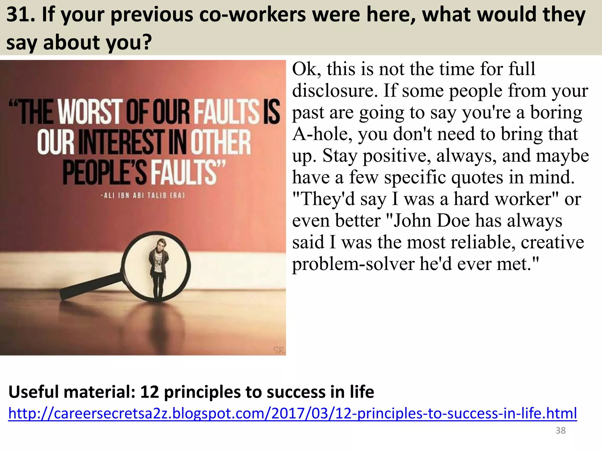 31. If your previous co-workers were here, what would they
say about you?
Ok, this is not the time for full
disclosure. If some people from your
past are going to say you're a boring
A-hole, you don't need to bring that
up. Stay positive, always, and maybe
have a few specific quotes in mind.
"They'd say I was a hard worker" or
even better "John Doe has always
said I was the most reliable, creative
problem-solver he'd ever met."
38
Useful material: 12 principles to success in life
http://careersecretsa2z.blogspot.com/2017/03/12-principles-to-success-in-life.html
Souce: FlightAttendant247.info
 