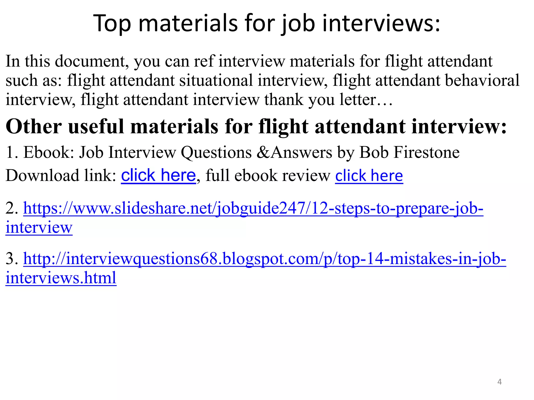 Top materials for job interviews:
In this document, you can ref interview materials for flight attendant
such as: flight attendant situational interview, flight attendant behavioral
interview, flight attendant interview thank you letter…
Other useful materials for flight attendant interview:
1. Ebook: Job Interview Questions &Answers by Bob Firestone
Download link: click here, full ebook review click here
2. https://www.slideshare.net/jobguide247/12-steps-to-prepare-job-
interview
3. http://interviewquestions68.blogspot.com/p/top-14-mistakes-in-job-
interviews.html
4Souce: FlightAttendant247.info
 