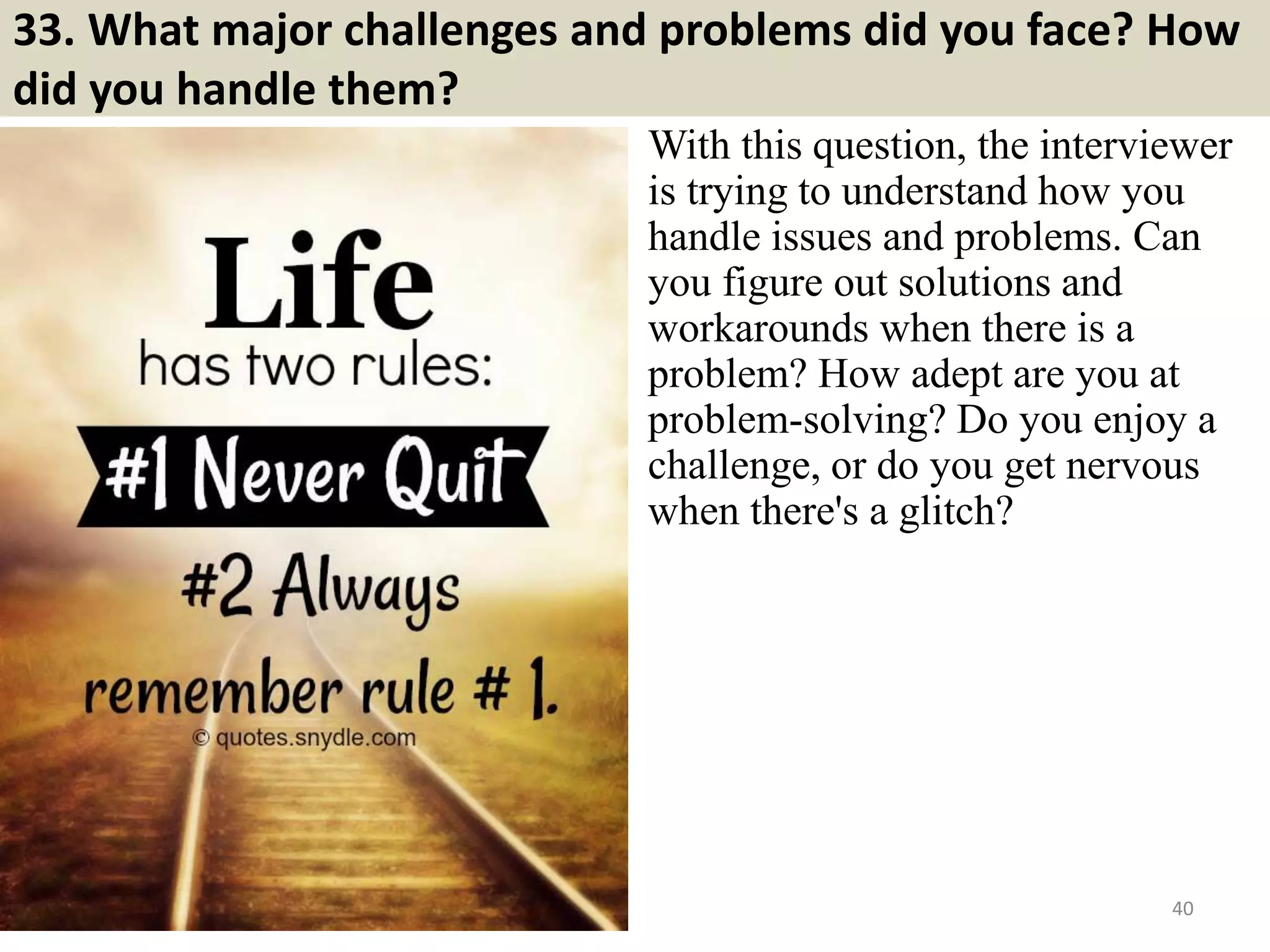 33. What major challenges and problems did you face? How
did you handle them?
With this question, the interviewer
is trying to understand how you
handle issues and problems. Can
you figure out solutions and
workarounds when there is a
problem? How adept are you at
problem-solving? Do you enjoy a
challenge, or do you get nervous
when there's a glitch?
40Souce: FlightAttendant247.info
 