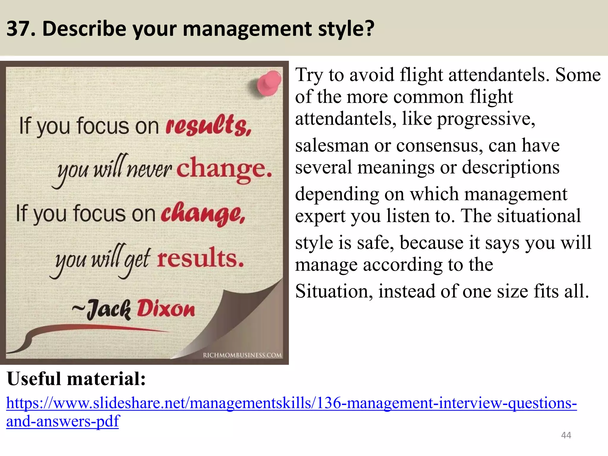 37. Describe your management style?
Try to avoid flight attendantels. Some
of the more common flight
attendantels, like progressive,
salesman or consensus, can have
several meanings or descriptions
depending on which management
expert you listen to. The situational
style is safe, because it says you will
manage according to the
Situation, instead of one size fits all.
Useful material:
https://www.slideshare.net/managementskills/136-management-interview-questions-
and-answers-pdf
44Souce: FlightAttendant247.info
 