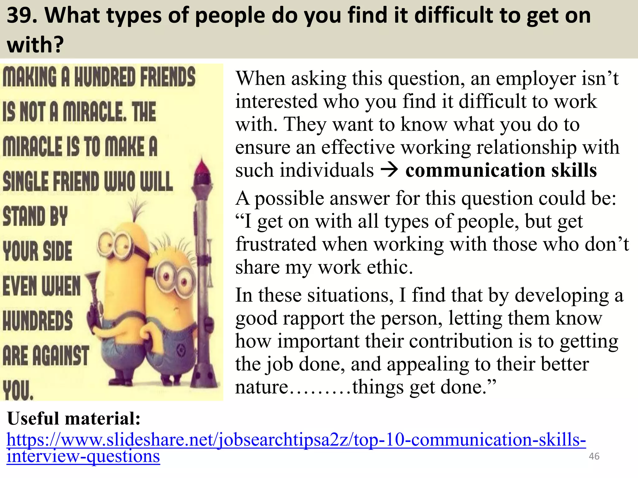 39. What types of people do you find it difficult to get on
with?
When asking this question, an employer isn’t
interested who you find it difficult to work
with. They want to know what you do to
ensure an effective working relationship with
such individuals  communication skills
A possible answer for this question could be:
“I get on with all types of people, but get
frustrated when working with those who don’t
share my work ethic.
In these situations, I find that by developing a
good rapport the person, letting them know
how important their contribution is to getting
the job done, and appealing to their better
nature………things get done.”
46
Useful material:
https://www.slideshare.net/jobsearchtipsa2z/top-10-communication-skills-
interview-questions Souce: FlightAttendant247.info
 