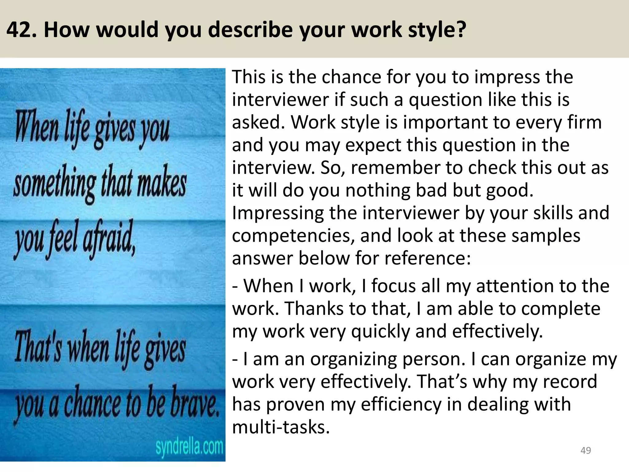 42. How would you describe your work style?
This is the chance for you to impress the
interviewer if such a question like this is
asked. Work style is important to every firm
and you may expect this question in the
interview. So, remember to check this out as
it will do you nothing bad but good.
Impressing the interviewer by your skills and
competencies, and look at these samples
answer below for reference:
- When I work, I focus all my attention to the
work. Thanks to that, I am able to complete
my work very quickly and effectively.
- I am an organizing person. I can organize my
work very effectively. That’s why my record
has proven my efficiency in dealing with
multi-tasks.
49Souce: FlightAttendant247.info
 