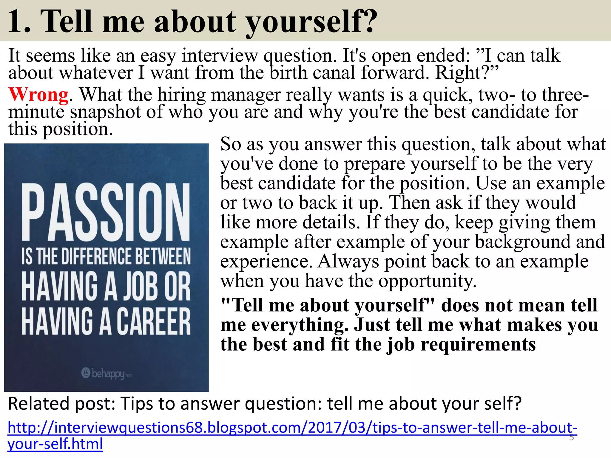 1. Tell me about yourself?
It seems like an easy interview question. It's open ended: ”I can talk
about whatever I want from the birth canal forward. Right?”
Wrong. What the hiring manager really wants is a quick, two- to three-
minute snapshot of who you are and why you're the best candidate for
this position.
Related post: Tips to answer question: tell me about your self?
5
http://interviewquestions68.blogspot.com/2017/03/tips-to-answer-tell-me-about-
your-self.html
So as you answer this question, talk about what
you've done to prepare yourself to be the very
best candidate for the position. Use an example
or two to back it up. Then ask if they would
like more details. If they do, keep giving them
example after example of your background and
experience. Always point back to an example
when you have the opportunity.
"Tell me about yourself" does not mean tell
me everything. Just tell me what makes you
the best and fit the job requirements
Souce: FlightAttendant247.info
 