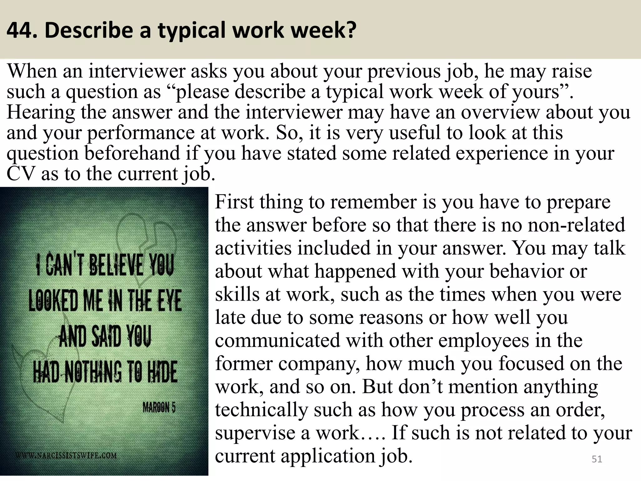 44. What are the most difficult decisions to make?
This is one of the most typical behavioral questions in an interview. With
this question, the interviewer is planning to examine your behaviors
under a problem and how you handle it. You may answer as sincerely as
you wish, but there is one tip that you should notice: what you did in the
past is not the indication of how you will behave in the future. The key is
learning.
51
First, you address the difficult situation you were
in and describe it. Then, tell the interviewer how
you did resolve it (or acted under such situation).
Remember to keep a positive tone (for example,
when you talked about those who had made
mistakes) and be specific about details of your
solution. Finally, tell the interviewer of what you
have learn from such experience.
You may even scan your memory for many
problems and consider them as challenges and
how you resolved them in a professional manner.
But eventually, don’t forget to tell the
interviewer what you have learn from all of
those.Souce: FlightAttendant247.info
 