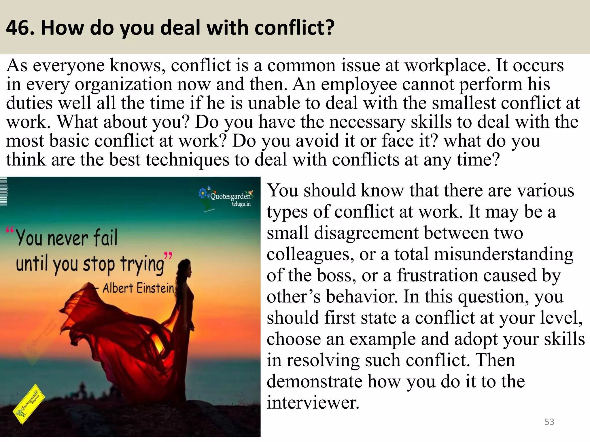 46. Describe a typical work week?
When an interviewer asks you about your previous job, he may raise
such a question as “please describe a typical work week of yours”.
Hearing the answer and the interviewer may have an overview about you
and your performance at work. So, it is very useful to look at this
question beforehand if you have stated some related experience in your
CV as to the current job.
53
First thing to remember is you have to prepare
the answer before so that there is no non-related
activities included in your answer. You may talk
about what happened with your behavior or
skills at work, such as the times when you were
late due to some reasons or how well you
communicated with other employees in the
former company, how much you focused on the
work, and so on. But don’t mention anything
technically such as how you process an order,
supervise a work…. If such is not related to your
current application job.Souce: FlightAttendant247.info
 