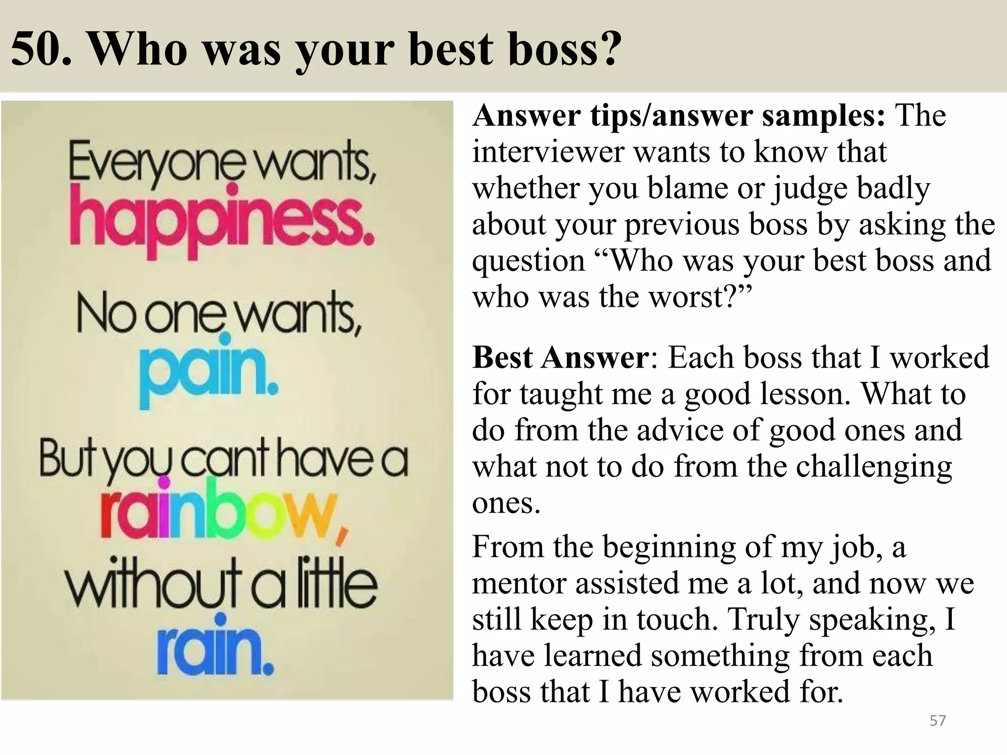 50. How will you achieve your goals?
Basing on this question the interviewer
wants to know how you plan on achieving
your goals for the future and what you are
going to accomplish. In order to respond to it
you could see examples of good responses
included:
• I have intention to acquire additional skills
by taking part in relevant class to the job
and keeping my involvement with various
professional associations.
57
• I see myself that FFA Corporation is going to offer in-house training
for employees and I would prefer to attend related classes to
enhance my skills.
• Taking participation in conferences, seminars, meetings and
upholding my education will be effective ways to continue my
professional development.Souce: FlightAttendant247.info
 