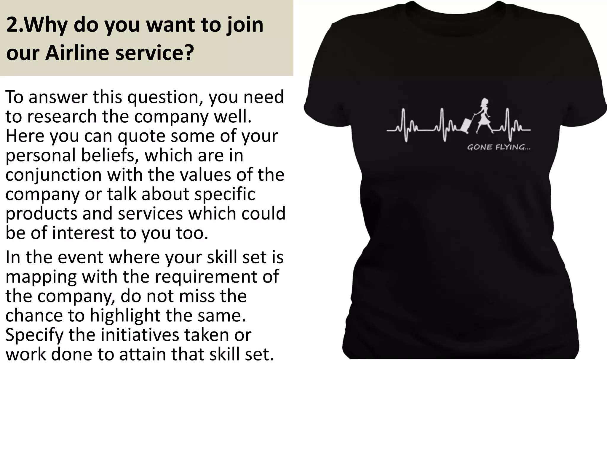 2. Why do you want to join
our Airline service?
To answer this question, you need
to research the company well.
Here you can quote some of your
personal beliefs, which are in
conjunction with the values of the
company or talk about specific
products and services which could
be of interest to you too.
In the event where your skill set is
mapping with the requirement of
the company, do not miss the
chance to highlight the same.
Specify the initiatives taken or
work done to attain that skill set. Do you love this design? For more
colors, tshirt option, hoodie option,
pls click here
6Souce: FlightAttendant247.info
 
