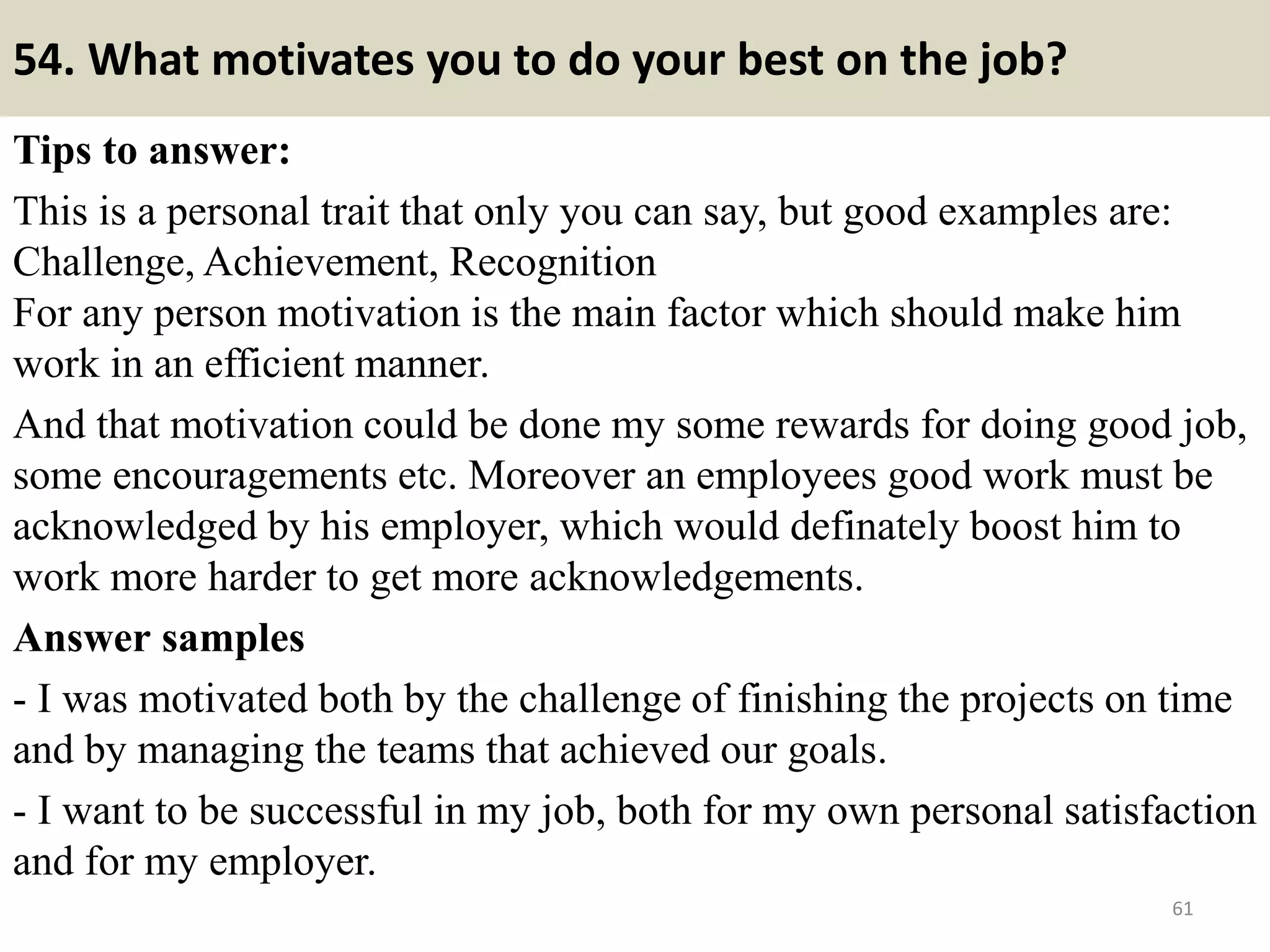 54. What negative thing would your last boss say about you?
This question is about your weaknesses. In fact, it is a very hard question
for a candidate to answer as it is very difficult to be honest with oneself
and say out loud about negative comments on himself.
The method here is to approach the weaknesses, or particularly the
comments on those weaknesses, in a positive manner. For example, your
weaknesses are working too hard, or tend to perfection at work… those,
in fact, are strengths, but negative sometimes, and that “sometimes”
should be included in the examples following your answer.
61
For example: “My old boss told me I was
such a workaholic. But I didn’t think that
was a weakness, though there was
sometimes it caused me quite a ruckus
when I took over too many tasks at the
same time. Anyway, I have learn since then
the skill to delegate and cooperate with
others to complete the job more effectively.Souce: FlightAttendant247.info
 