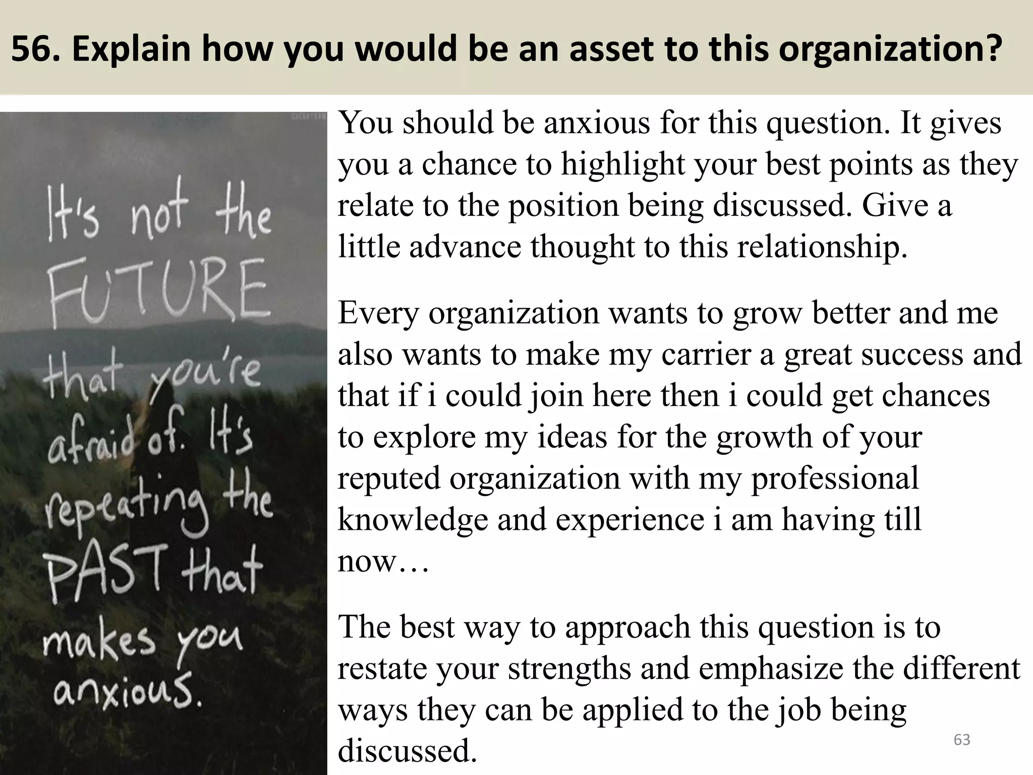 56. Explain what has disappointed you most about
a previous job?
Answer tips: No matter the response, don’t get too negative. Possible
answers: not enough of a challenge, not given enough responsibilities for
your qualifications, unable to continue developing skills in environment,
etc. Don’t get trivial or negative. Safe areas are few but can include: Not
enough of a challenge. You were laid off in a reduction Company did not
win a contract, which would have given you more responsibility.
63
Answer samples: Lack of
challenge. How many hours I
have to commit. I focused on
pay and benefits when I took
my job. I didn’t fully realize
how much time is our
greatest and only asset. I
would definitely consider
this if ever looking for
another one.Souce: FlightAttendant247.info
 