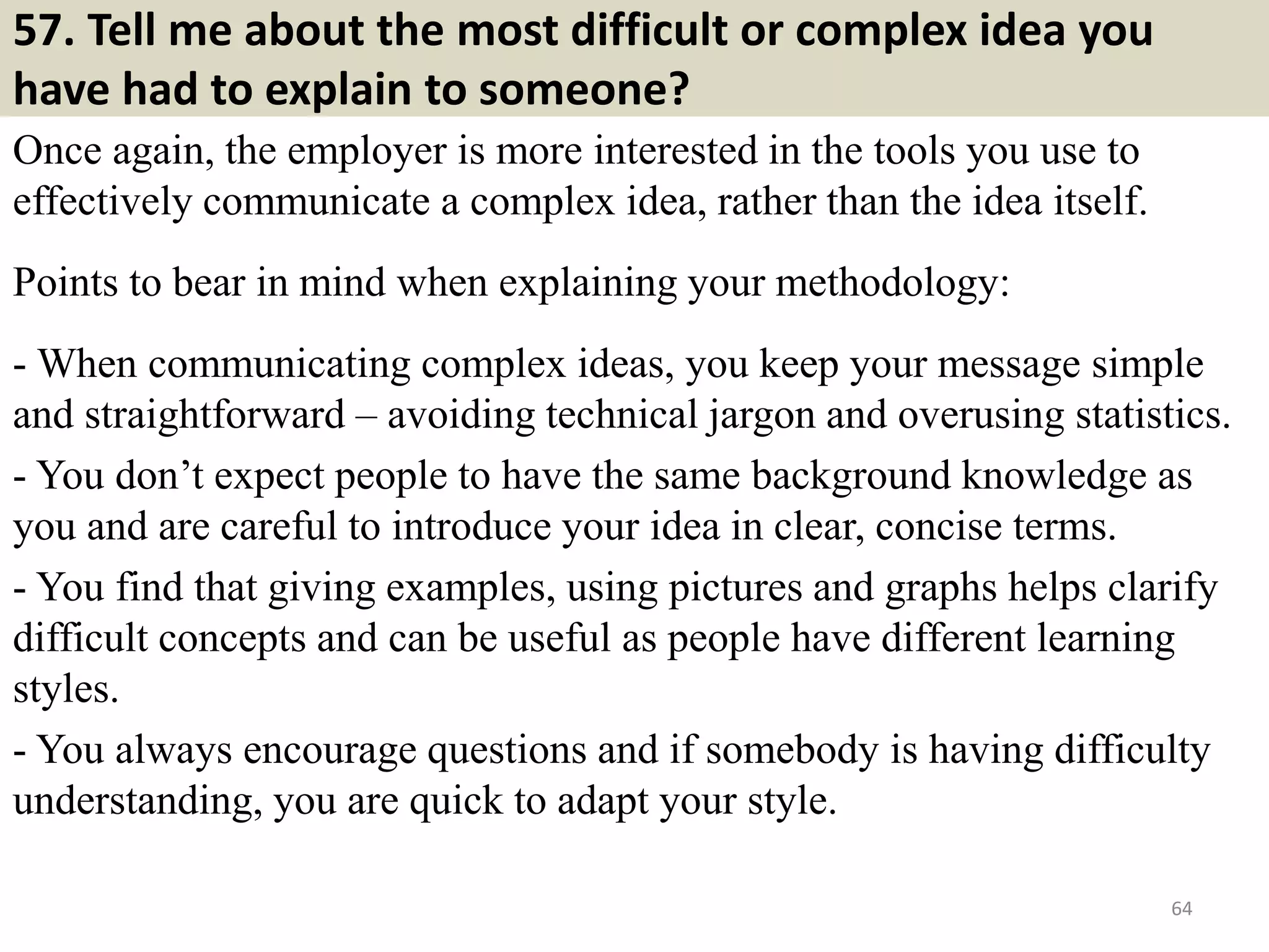 57. Have you worked with
someone you didn't like? If
so, how did you handle it?
Tips to answer:
This is a trap question!
Speaking negatively about other
people will show you as an
unreliable character.
Stay professional and be
diplomatic.
Sample answer:
Not really. I believe that when
disagreements occur, the matters
can be taken up with the
concerned person and be
immediately solved. 64
Do you love gardening? This is a
good useful material for you:
http://gardeningtipsa2z.blogspot.com
/2017/04/free-ebook-22-gardening-
techniques-to-grow-organic-
food.html
 