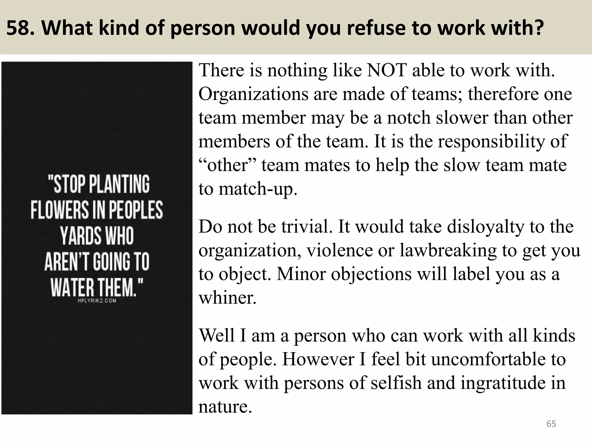 58. What motivates you to do your best on the job?
Tips to answer:
This is a personal trait that only you can say, but good examples are:
Challenge, Achievement, Recognition
For any person motivation is the main factor which should make him
work in an efficient manner.
And that motivation could be done my some rewards for doing good job,
some encouragements etc. Moreover an employees good work must be
acknowledged by his employer, which would definately boost him to
work more harder to get more acknowledgements.
Answer samples
- I was motivated both by the challenge of finishing the projects on time
and by managing the teams that achieved our goals.
- I want to be successful in my job, both for my own personal satisfaction
and for my employer.
65Souce: FlightAttendant247.info
 
