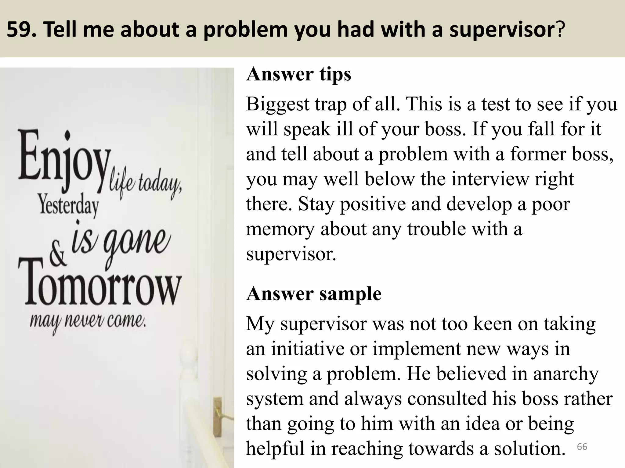 59. Do you prefer to work
Independently or on a team?
Answer tips/answer samples:
You should pay special attention to this
question if your potential employer is
one that requires much teamwork such
as those working in sales & marketing
areas.
Best answer:
I can work well both individually and
in a team. I believe your company is
recruiting just exact candidates as I
have read from the job descriptions,
there are some duties that require
teamwork while others require
individual skills to complete.
Therefore, I totally believe that I can
do the job well. 66
Do you love Wing chun? This is a
good useful material for you:
http://wingchunexercisea2z.blogspot
.com/2017/04/free-ebook-14-secrets-
to-learn-wing-chun-faster.html
 