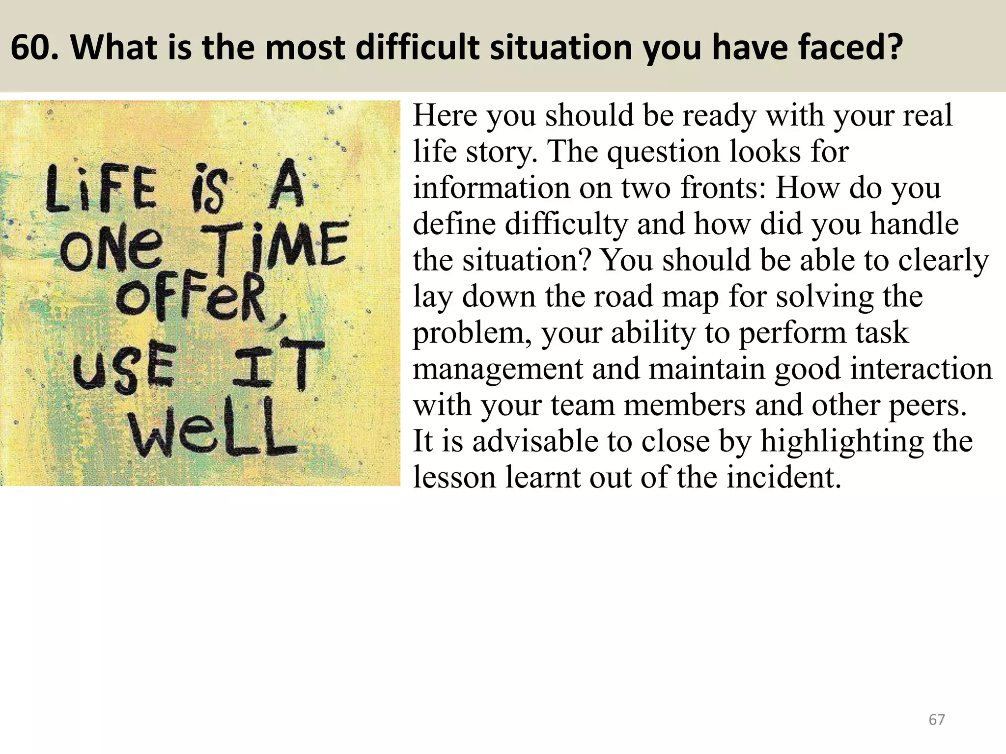 60. Explain how you would be an asset to this organization?
You should be anxious for this question. It gives
you a chance to highlight your best points as they
relate to the position being discussed. Give a
little advance thought to this relationship.
Every organization wants to grow better and me
also wants to make my carrier a great success and
that if i could join here then i could get chances
to explore my ideas for the growth of your
reputed organization with my professional
knowledge and experience i am having till
now…
The best way to approach this question is to
restate your strengths and emphasize the different
ways they can be applied to the job being
discussed. 67Souce: FlightAttendant247.info
 