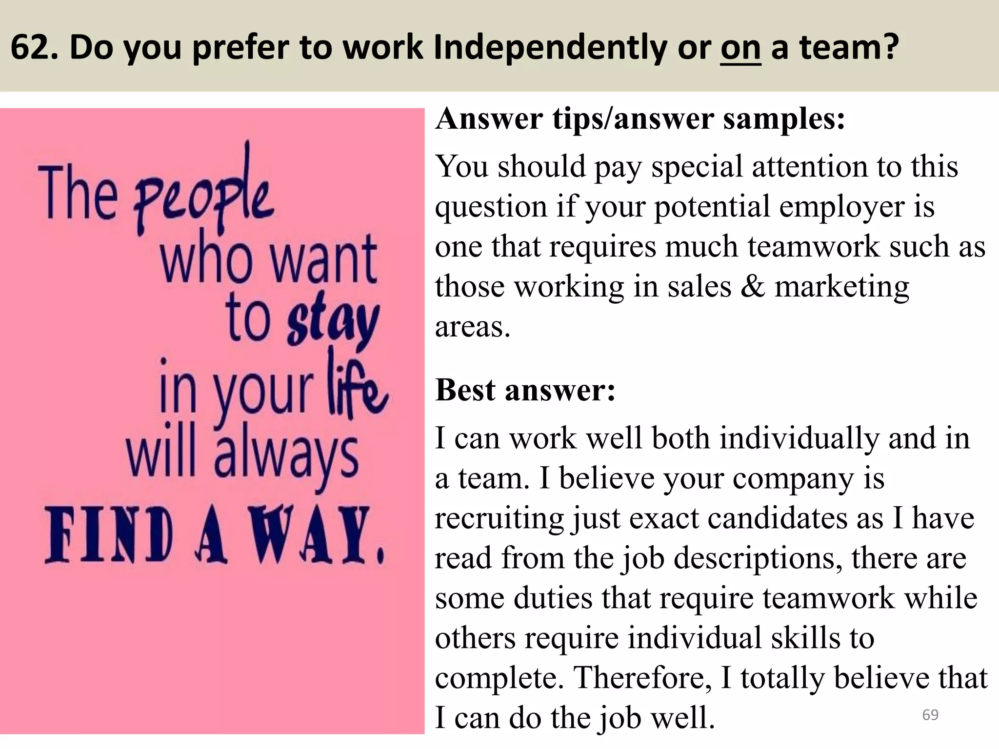 62. Tell me about the most difficult or complex idea you
have had to explain to someone?
Once again, the employer is more interested in the tools you use to
effectively communicate a complex idea, rather than the idea itself.
Points to bear in mind when explaining your methodology:
- When communicating complex ideas, you keep your message simple
and straightforward – avoiding technical jargon and overusing statistics.
- You don’t expect people to have the same background knowledge as
you and are careful to introduce your idea in clear, concise terms.
- You find that giving examples, using pictures and graphs helps clarify
difficult concepts and can be useful as people have different learning
styles.
- You always encourage questions and if somebody is having difficulty
understanding, you are quick to adapt your style.
69Souce: FlightAttendant247.info
 