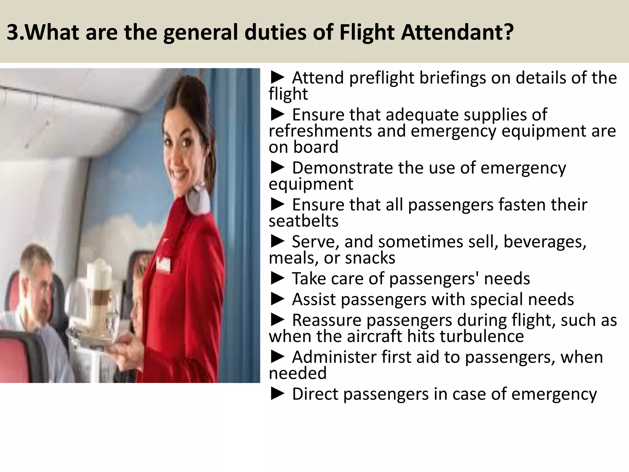 3.What are the general duties of Flight Attendant?
► Attend preflight briefings on details of the
flight
► Ensure that adequate supplies of
refreshments and emergency equipment are
on board
► Demonstrate the use of emergency
equipment
► Ensure that all passengers fasten their
seatbelts
► Serve, and sometimes sell, beverages,
meals, or snacks
► Take care of passengers' needs
► Assist passengers with special needs
► Reassure passengers during flight, such as
when the aircraft hits turbulence
► Administer first aid to passengers, when
needed
► Direct passengers in case of emergency
7Souce: FlightAttendant247.info
 