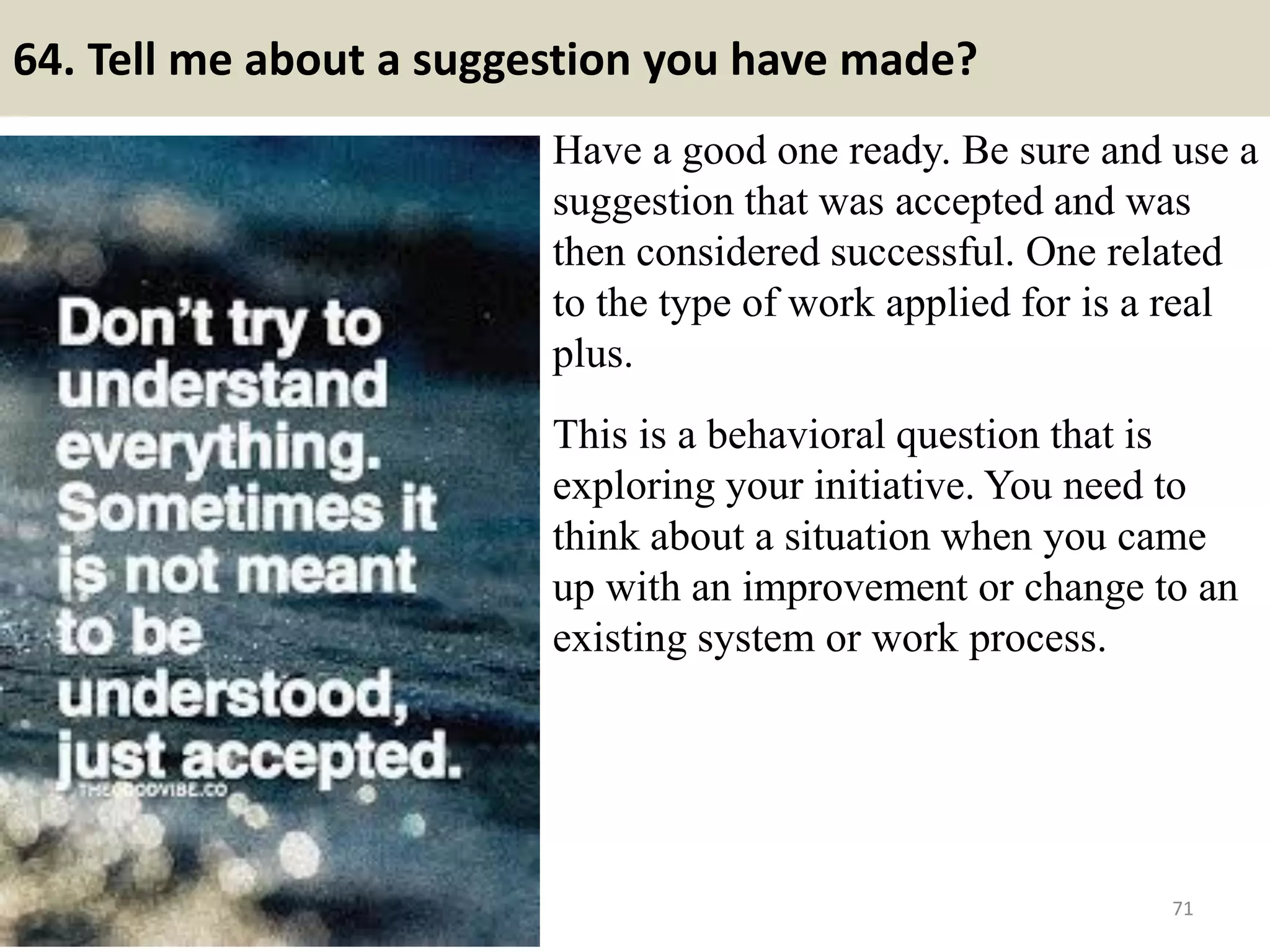 64. What kind of person would you refuse to work with?
There is nothing like NOT able to work with.
Organizations are made of teams; therefore one
team member may be a notch slower than other
members of the team. It is the responsibility of
“other” team mates to help the slow team mate
to match-up.
Do not be trivial. It would take disloyalty to the
organization, violence or lawbreaking to get you
to object. Minor objections will label you as a
whiner.
Well I am a person who can work with all kinds
of people. However I feel bit uncomfortable to
work with persons of selfish and ingratitude in
nature.
71Souce: FlightAttendant247.info
 