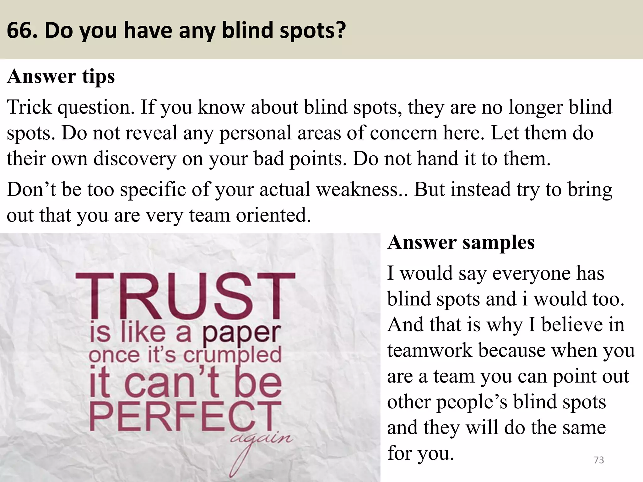 66. Tell me about a problem you had with a supervisor?
Answer tips
Biggest trap of all. This is a test to see if you
will speak ill of your boss. If you fall for it
and tell about a problem with a former boss,
you may well below the interview right
there. Stay positive and develop a poor
memory about any trouble with a
supervisor.
Answer sample
My supervisor was not too keen on taking
an initiative or implement new ways in
solving a problem. He believed in anarchy
system and always consulted his boss rather
than going to him with an idea or being
helpful in reaching towards a solution. 73Souce: FlightAttendant247.info
 