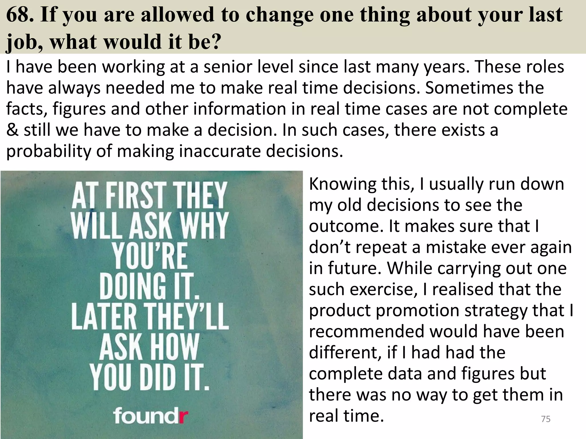 68. Do you prefer to work Independently or on a team?
Answer tips/answer samples:
You should pay special attention to this
question if your potential employer is
one that requires much teamwork such as
those working in sales & marketing
areas.
Best answer:
I can work well both individually and in
a team. I believe your company is
recruiting just exact candidates as I have
read from the job descriptions, there are
some duties that require teamwork while
others require individual skills to
complete. Therefore, I totally believe that
I can do the job well. 75Souce: FlightAttendant247.info
 