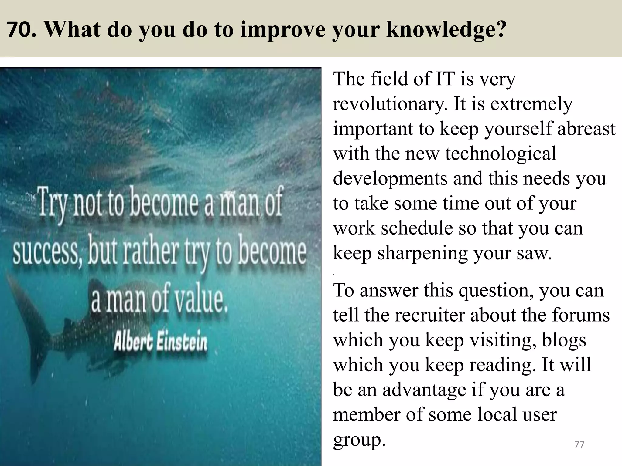 70. Do you have any blind spots?
Answer tips
Trick question. If you know about blind spots, they are no longer blind
spots. Do not reveal any personal areas of concern here. Let them do
their own discovery on your bad points. Do not hand it to them.
Don’t be too specific of your actual weakness.. But instead try to bring
out that you are very team oriented.
77
Answer samples
I would say everyone has
blind spots and i would too.
And that is why I believe in
teamwork because when you
are a team you can point out
other people’s blind spots
and they will do the same
for you.Souce: FlightAttendant247.info
 