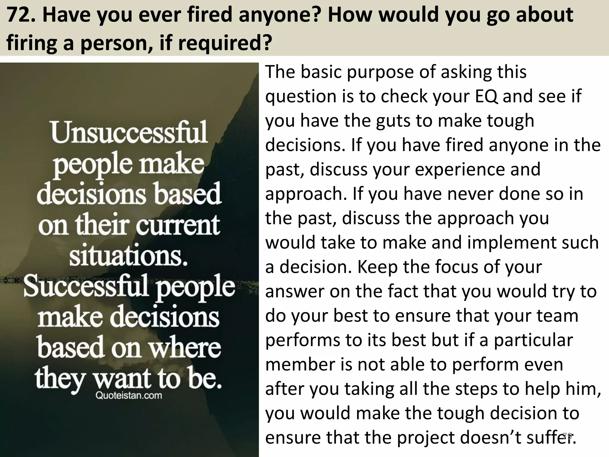 72. Tell me about a time when you failed?
It is certainly that anyone fails sometime, especially at work. For
example, fail to comply with the regulations, fail to meet the deadline,
fail to persuade others, fail to meet the goals….What matters more is
what you learn from such failure, and the interviewer is planning to
investigate that.
,
There are various reasons to failure: objective or subjective, a fraud, a
wrong action, an omission or a lack of capacity…you don’t need to be
too cautious about these, as if you learn from your failure, then there is
nothing to worry about.
In answering this question, first, state a situation when you fail to do
something (It is better if the reason is not your subjective intention).
Then state how you realized that and dealt with that. And finally, how
you learn from that.
79Souce: FlightAttendant247.info
 