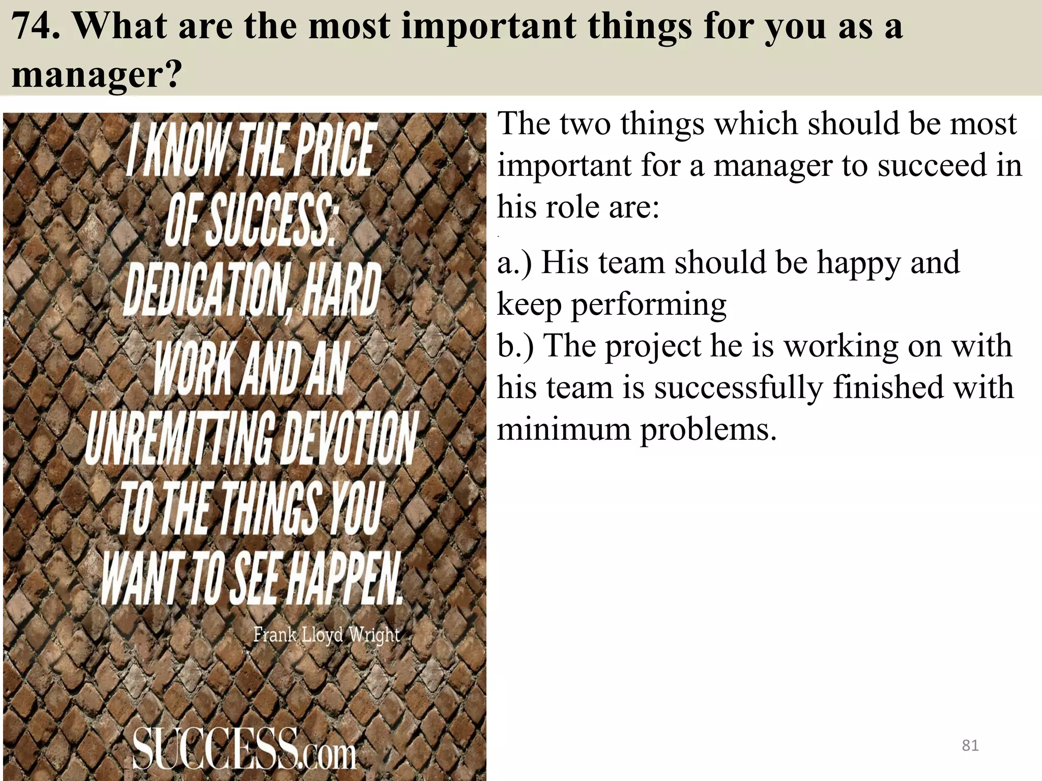 74. Have you ever fired anyone? How would you go about
firing a person, if required?
The basic purpose of asking this
question is to check your EQ and see if
you have the guts to make tough
decisions. If you have fired anyone in the
past, discuss your experience and
approach. If you have never done so in
the past, discuss the approach you
would take to make and implement such
a decision. Keep the focus of your
answer on the fact that you would try to
do your best to ensure that your team
performs to its best but if a particular
member is not able to perform even
after you taking all the steps to help him,
you would make the tough decision to
ensure that the project doesn’t suffer.81Souce: FlightAttendant247.info
 