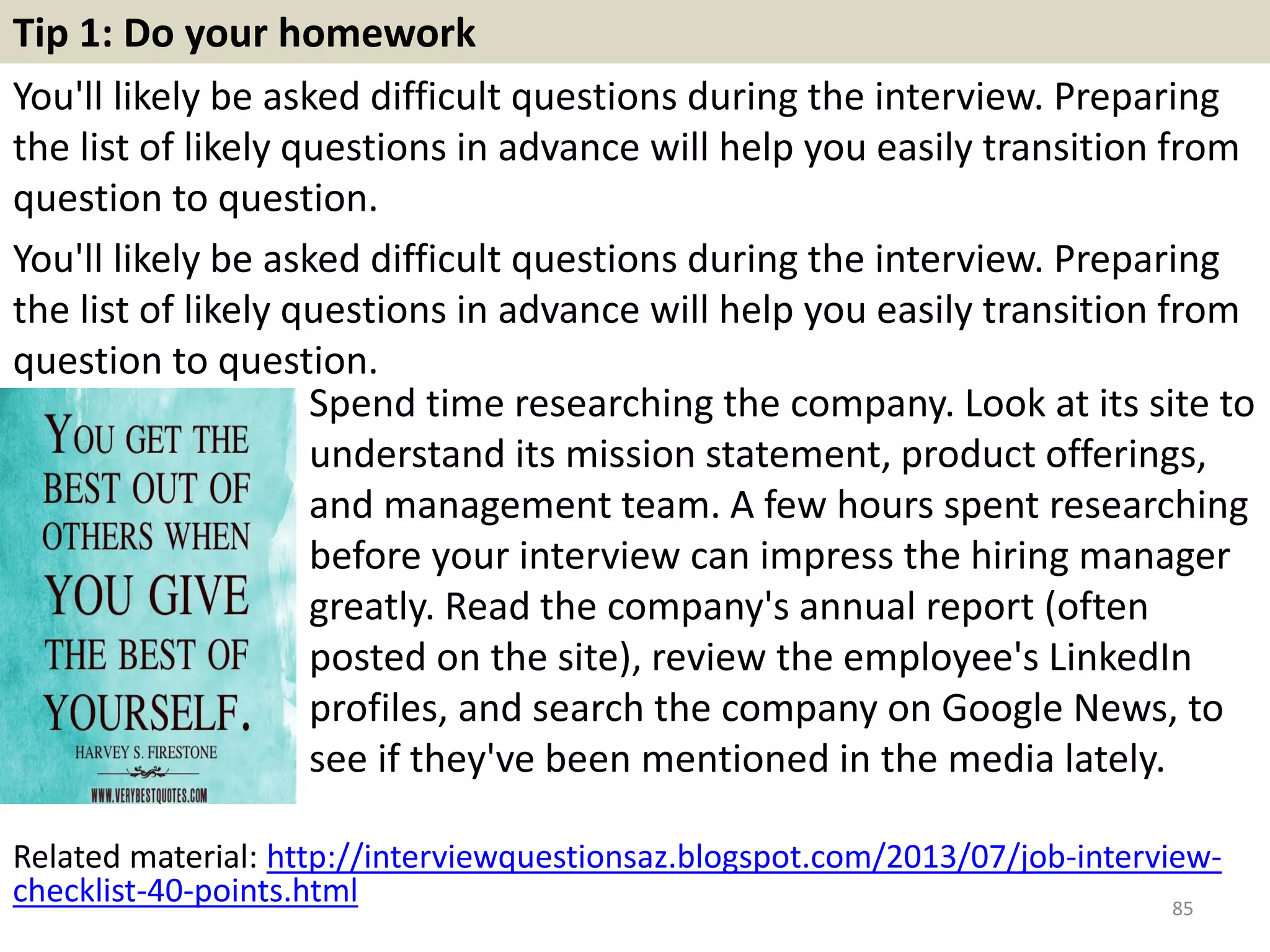 78. How do you usually start a fresh relationship with a
client? Do you consider this important?
When you answer this question, do try
and portray yourself as someone who
is very sociable and enjoys meeting
new people. Establishing new lines of
communications and a fresh new
relationship is something that you
always look forward to. You like
meeting new people and fostering new
methods of communication. But you
always like to ensure that the clients
you are meeting will benefit your
company in the long run.
85
 
