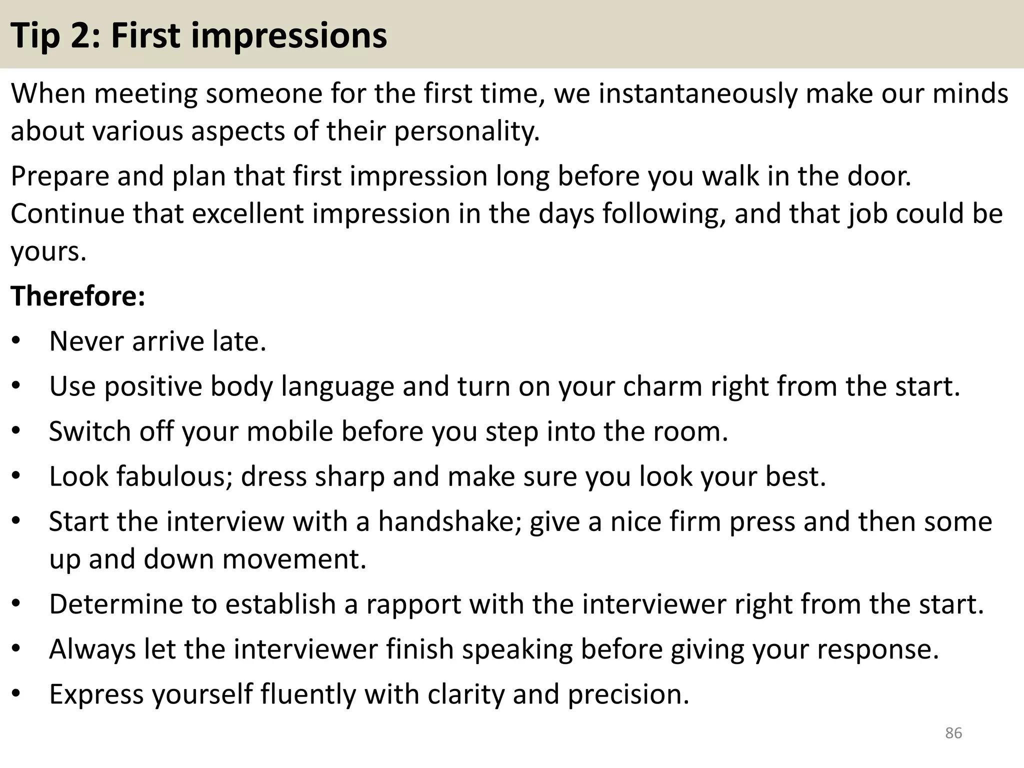 79. When people criticize you, what do they mention the
most?
This is one question you should be careful
of. You could say something like “I have
always been accused of being a
perfectionist. I have high expectations from
my co workers and it is something most of
them can’t handle”. Or “It was very
difficult for me to make presentations a
decade ago. I was unable to do so at high
school as well. But I have started to take a
few classes where I am learning about
public speaking. And recently I was
awarded for my excellent presentation at
this year’s award ceremony”. If you think
humor would be a good way to intrigue the
interviewer, try something good. But make
sure it is really good. 86
 
