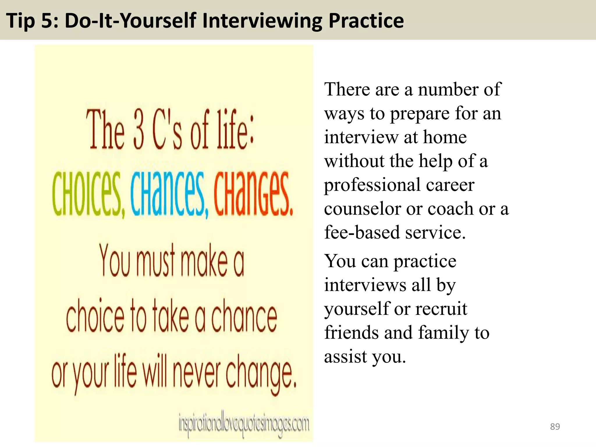 82. Give an example of a challenge you faced in the
workplace, and how you overcame it?
If you are entering the workplace
direct from school, college or
university, this question will be geared
towards your academic experiences.
Provide a great example of a task that
involved using as many skills and
abilities as possible. An ideal answer to
this question enables you to
demonstrate your ability to work in a
team, display leadership skills and
handle pressure.
89
 
