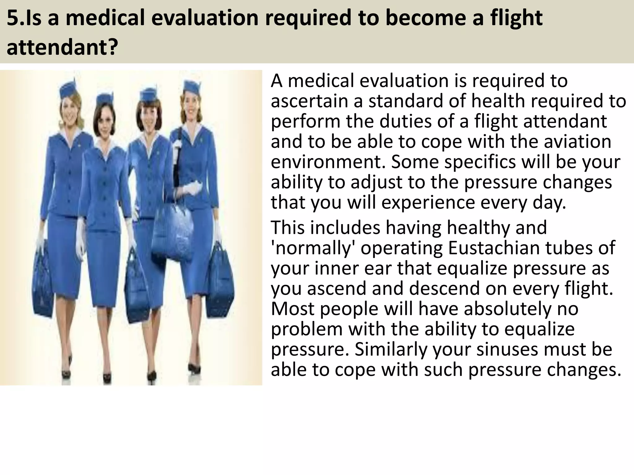 5. Why do I need a certificate from the In-flight
Institute?
The In-flight Institute is the ONLY online Flight
Attendant training school in the world that is
used by airlines right here in Canada and
airlines around the world.
Our member airlines gain a great advantage by
selecting pre-qualified candidates from our
database. This enhances the quality of their
candidates while decreasing their classroom
training time. The In-flight Institute provides up
to 80% of the required regulatory knowledge
that you need to fly; the airline will provide the
rest.
If you are serious about becoming a Flight
Attendant you can improve your chances with a
certificate from the In-flight Institute. If you are
interested in working with any of our preferred
member airlines then you MUST have a
certificate of completion exclusively from the
In-flight Institute.
9Souce: FlightAttendant247.info
 