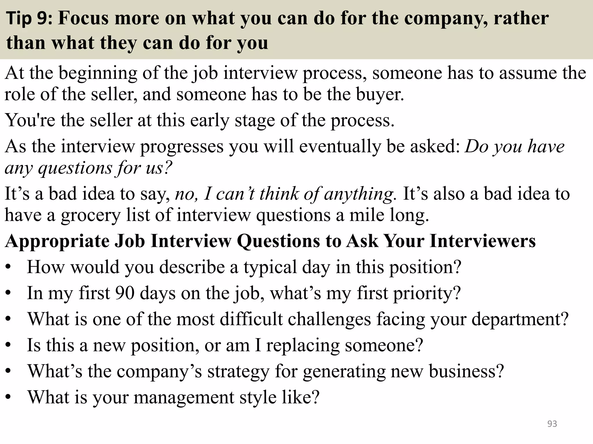 86. Give an example of a time you identified a new approach
to a workplace problem
This question is a test of your
analytical skills and likely to be asked
of management candidates who
need to prepare a great example which
illustrates key skills such as analysis,
problem solving, innovation and
practicality. Candidates for
administration-type posts asked
questions of this nature might use
simple work-based examples such as
when their budgeting skills caused
substantial savings in areas such as
postal charges, stationery purchases,
etc.
93
 