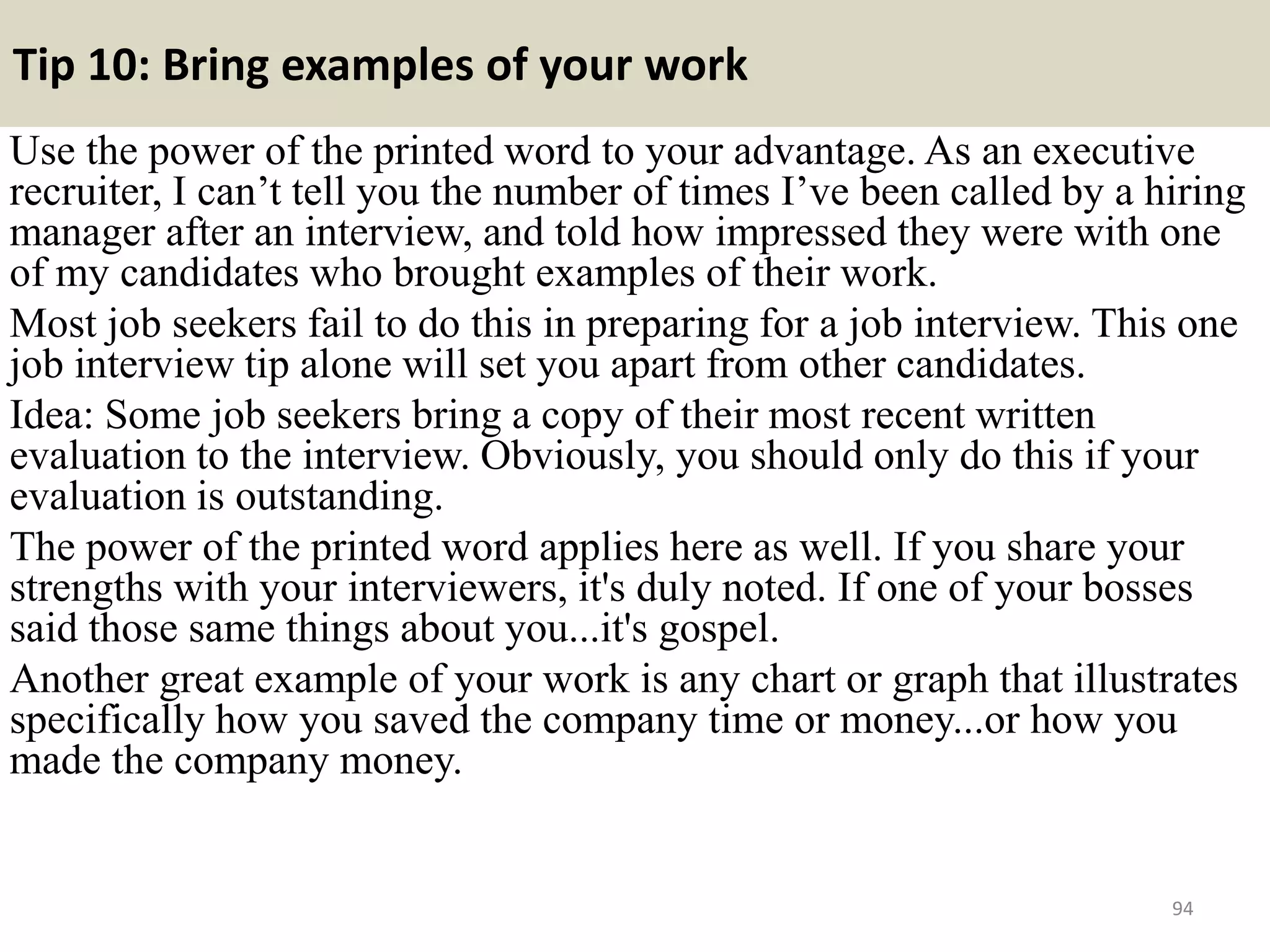 87. When did you work hardest and feel greatest
achievement?
This question could be classed as a gift
as you can use the responses given for
questions 2 and 3 above. Just build
upon them to further highlight the
examples already mentioned. A
question of this nature is geared
towards assessing your motivational
competencies, such as energy, focus
and initiative.
94
 