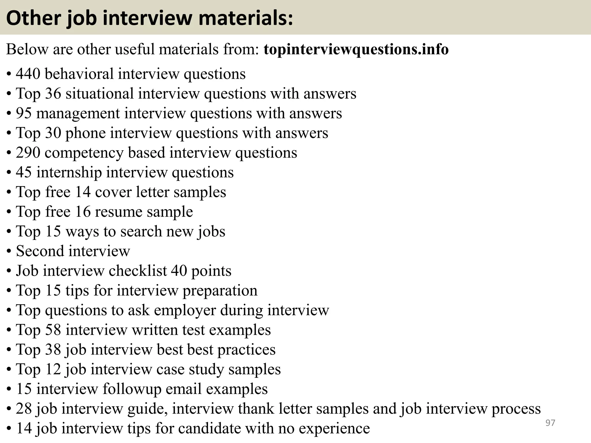Tip 1: Do your homework
You'll likely be asked difficult questions during the interview. Preparing
the list of likely questions in advance will help you easily transition from
question to question.
You'll likely be asked difficult questions during the interview. Preparing
the list of likely questions in advance will help you easily transition from
question to question.
97
Spend time researching the company. Look at its site to
understand its mission statement, product offerings,
and management team. A few hours spent researching
before your interview can impress the hiring manager
greatly. Read the company's annual report (often
posted on the site), review the employee's LinkedIn
profiles, and search the company on Google News, to
see if they've been mentioned in the media lately.
Related material: http://interviewquestionsaz.blogspot.com/2013/07/job-interview-
checklist-40-points.html Souce: FlightAttendant247.info
 