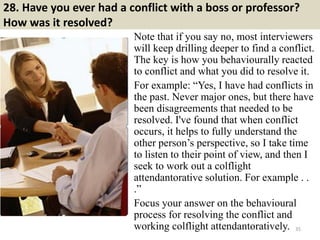 28. Have you ever had a conflict with a boss or professor?
How was it resolved?
Note that if you say no, most interviewers...