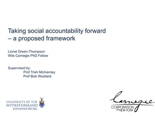 Taking social accountability forward – a proposed framework Lionel Green-Thompson Wits Carnegie PhD Fellow Supervised by: Prof Trish McInerney Prof Bob Woollard  
