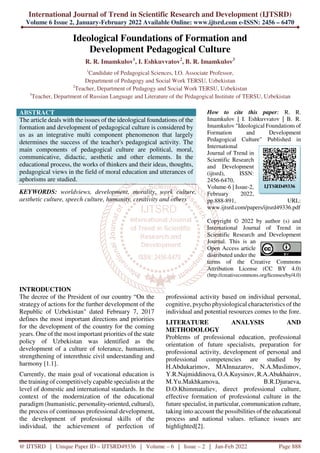 International Journal of Trend in Scientific Research and Development (IJTSRD)
Volume 6 Issue 2, January-February 2022 Available Online: www.ijtsrd.com e-ISSN: 2456 – 6470
@ IJTSRD | Unique Paper ID – IJTSRD49336 | Volume – 6 | Issue – 2 | Jan-Feb 2022 Page 888
Ideological Foundations of Formation and
Development Pedagogical Culture
R. R. Imamkulov1
, I. Eshkuvvatov2
, B. R. Imamkulov3
1
Candidate of Pedagogical Sciences, I.O. Associate Professor,
Department of Pedagogy and Social Work TERSU, Uzbekistan
2
Teacher, Department of Pedagogy and Social Work TERSU, Uzbekistan
3
Teacher, Department of Russian Language and Literature of the Pedagogical Institute of TERSU, Uzbekistan
ABSTRACT
The article deals with the issues of the ideological foundations of the
formation and development of pedagogical culture is considered by
us as an integrative multi component phenomenon that largely
determines the success of the teacher's pedagogical activity. The
main components of pedagogical culture are political, moral,
communicative, didactic, aesthetic and other elements. In the
educational process, the works of thinkers and their ideas, thoughts,
pedagogical views in the field of moral education and utterances of
aphorisms are studied.
KEYWORDS: worldviews, development, morality, work culture,
aesthetic culture, speech culture, humanity, creativity and others
How to cite this paper: R. R.
Imamkulov | I. Eshkuvvatov | B. R.
Imamkulov "Ideological Foundations of
Formation and Development
Pedagogical Culture" Published in
International
Journal of Trend in
Scientific Research
and Development
(ijtsrd), ISSN:
2456-6470,
Volume-6 | Issue-2,
February 2022,
pp.888-891, URL:
www.ijtsrd.com/papers/ijtsrd49336.pdf
Copyright © 2022 by author (s) and
International Journal of Trend in
Scientific Research and Development
Journal. This is an
Open Access article
distributed under the
terms of the Creative Commons
Attribution License (CC BY 4.0)
(http://creativecommons.org/licenses/by/4.0)
INTRODUCTION
The decree of the President of our country “On the
strategy of actions for the further development of the
Republic of Uzbekistan" dated February 7, 2017
defines the most important directions and priorities
for the development of the country for the coming
years. One of the most important priorities of the state
policy of Uzbekistan was identified as the
development of a culture of tolerance, humanism,
strengthening of interethnic civil understanding and
harmony [1.1].
Currently, the main goal of vocational education is
the training of competitively capable specialists at the
level of domestic and international standards. In the
context of the modernization of the educational
paradigm (humanistic, personality-oriented, cultural),
the process of continuous professional development,
the development of professional skills of the
individual, the achievement of perfection of
professional activity based on individual personal,
cognitive, psycho physiological characteristics of the
individual and potential resources comes to the fore.
LITERATURE ANALYSIS AND
METHODOLOGY
Problems of professional education, professional
orientation of future specialists, preparation for
professional activity, development of personal and
professional competencies are studied by
H.Abdukarimov, MAInnazarov, N.A.Muslimov,
Y.R.Najmiddinova, O.A.Kuysinov, R.A.Abukhairov,
M.Yu.Makhkamova, B.R.Djuraeva,
D.O.Khimmataliev, direct professional culture,
effective formation of professional culture in the
future specialist, in particular, communication culture,
taking into account the possibilities of the educational
process and national values. reliance issues are
highlighted[2].
IJTSRD49336
 