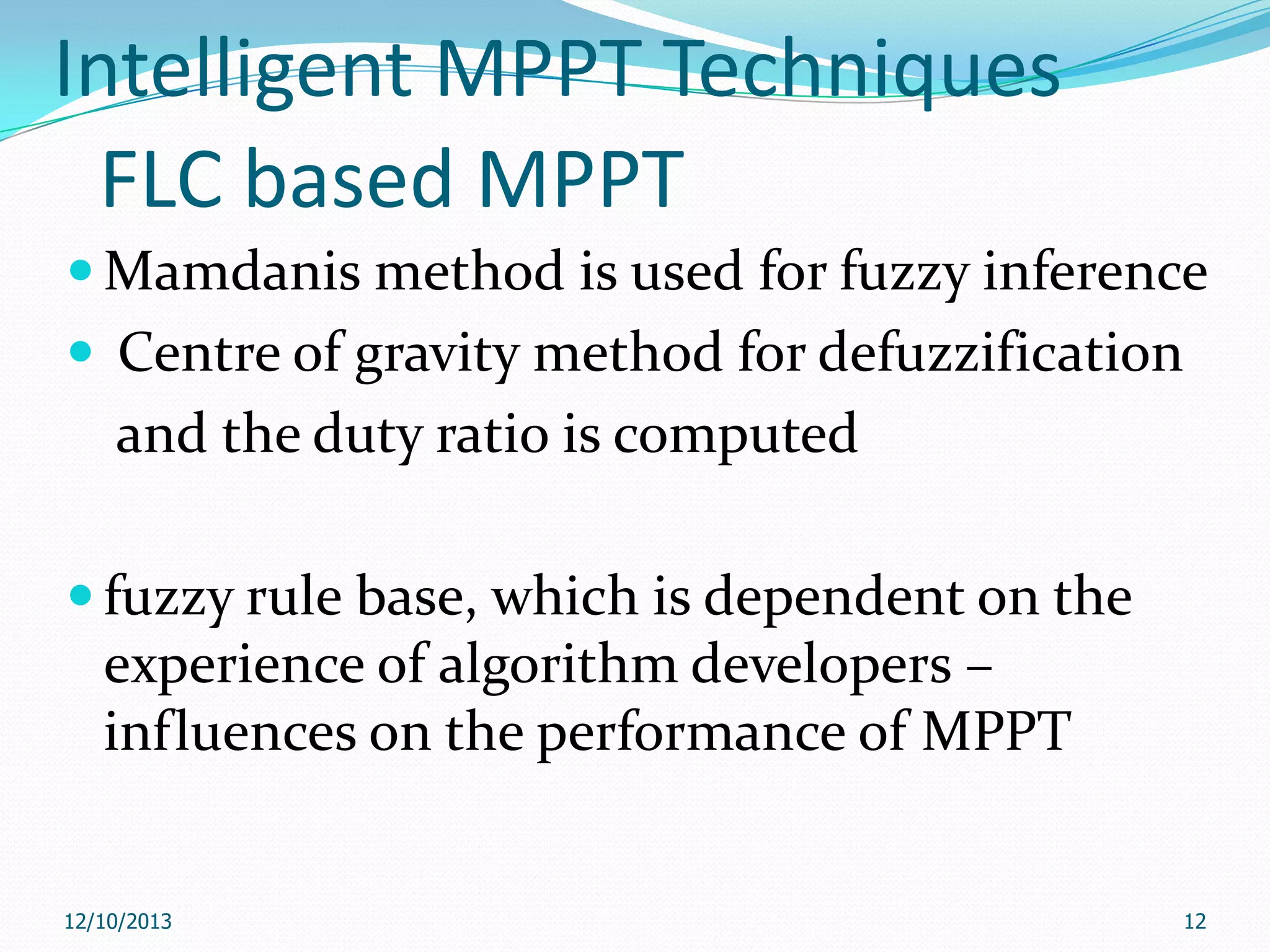 Intelligent MPPT Techniques
FLC based MPPT
 Mamdanis method is used for fuzzy inference
 Centre of gravity method for defuzzification

and the duty ratio is computed
 fuzzy rule base, which is dependent on the

experience of algorithm developers –
influences on the performance of MPPT

12/10/2013

12

 