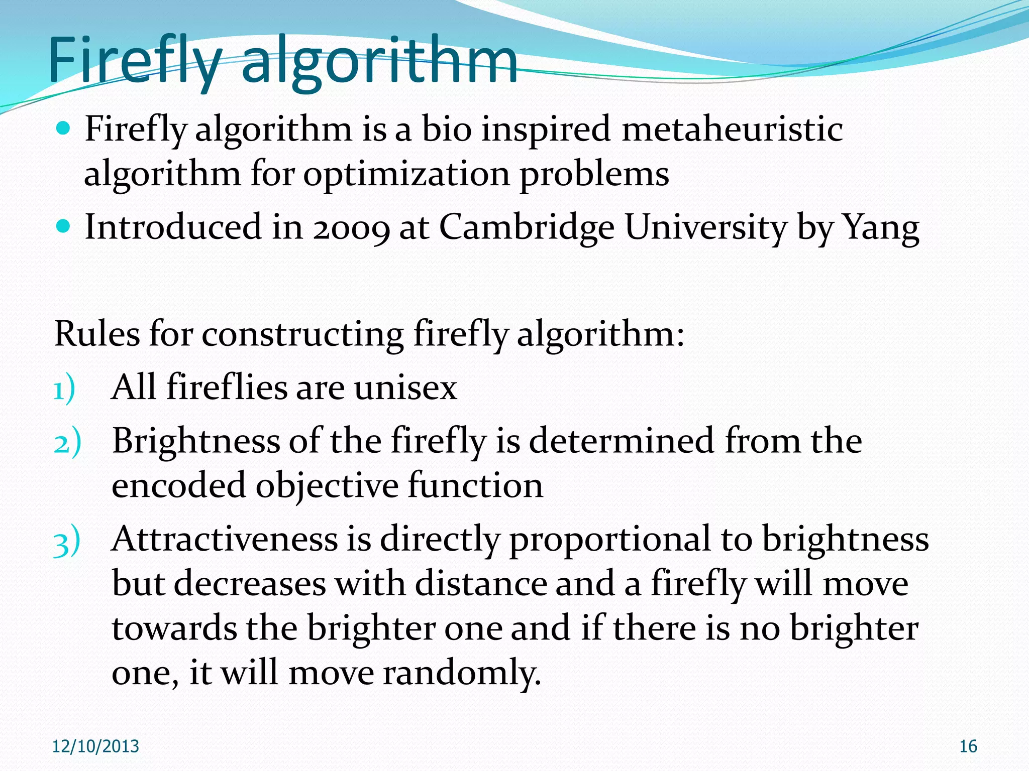 Firefly algorithm
 Firefly algorithm is a bio inspired metaheuristic

algorithm for optimization problems
 Introduced in 2009 at Cambridge University by Yang
Rules for constructing firefly algorithm:
1) All fireflies are unisex
2) Brightness of the firefly is determined from the
encoded objective function
3) Attractiveness is directly proportional to brightness
but decreases with distance and a firefly will move
towards the brighter one and if there is no brighter
one, it will move randomly.
12/10/2013

16

 
