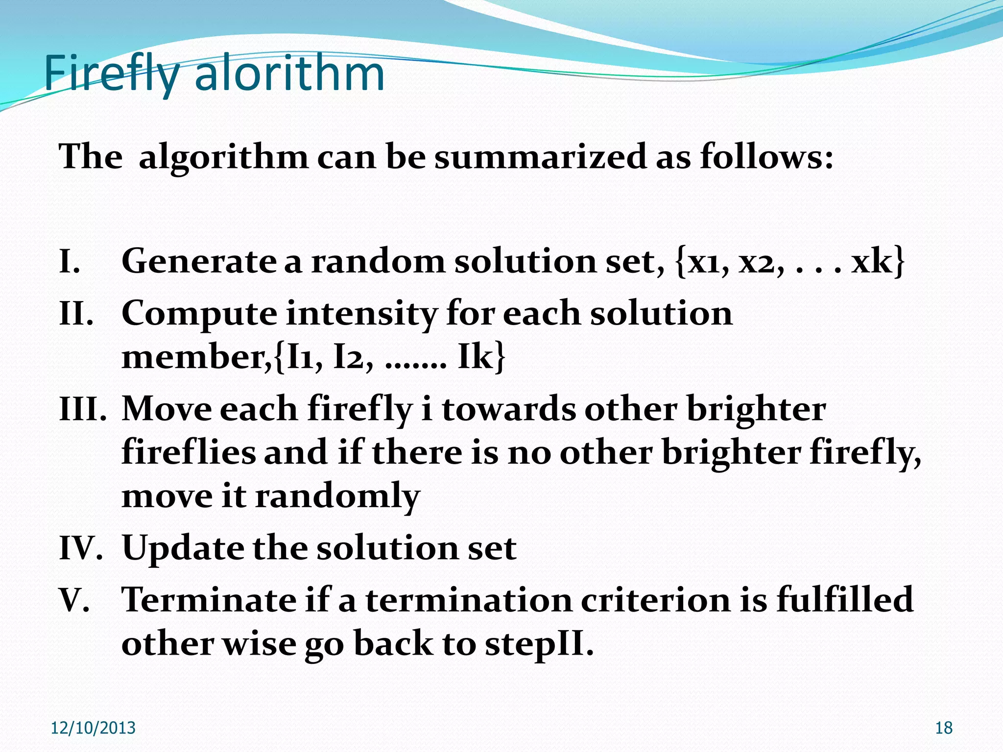 Firefly alorithm
The algorithm can be summarized as follows:
I.
II.
III.

IV.
V.

Generate a random solution set, {x1, x2, . . . xk}
Compute intensity for each solution
member,{I1, I2, ……. Ik}
Move each firefly i towards other brighter
fireflies and if there is no other brighter firefly,
move it randomly
Update the solution set
Terminate if a termination criterion is fulfilled
other wise go back to stepII.

12/10/2013

18

 