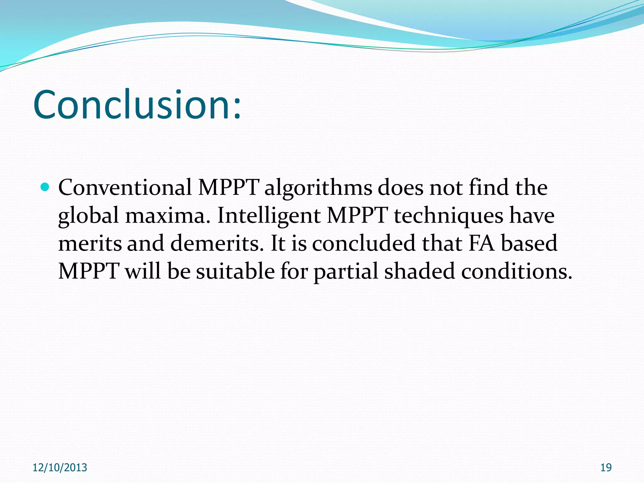 Conclusion:
 Conventional MPPT algorithms does not find the

global maxima. Intelligent MPPT techniques have
merits and demerits. It is concluded that FA based
MPPT will be suitable for partial shaded conditions.

12/10/2013

19

 