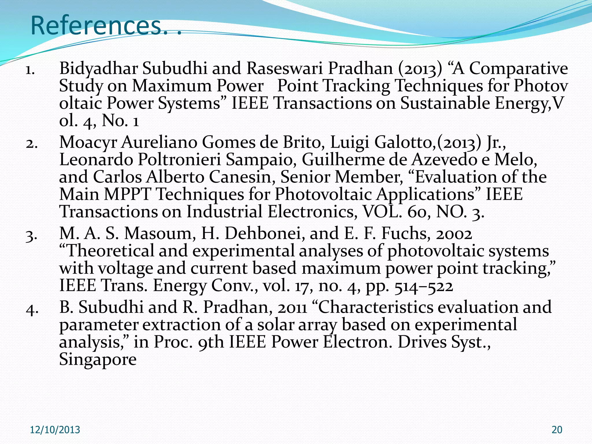 References. .
1.

2.

3.

4.

Bidyadhar Subudhi and Raseswari Pradhan (2013) “A Comparative
Study on Maximum Power Point Tracking Techniques for Photov
oltaic Power Systems” IEEE Transactions on Sustainable Energy,V
ol. 4, No. 1
Moacyr Aureliano Gomes de Brito, Luigi Galotto,(2013) Jr.,
Leonardo Poltronieri Sampaio, Guilherme de Azevedo e Melo,
and Carlos Alberto Canesin, Senior Member, “Evaluation of the
Main MPPT Techniques for Photovoltaic Applications” IEEE
Transactions on Industrial Electronics, VOL. 60, NO. 3.
M. A. S. Masoum, H. Dehbonei, and E. F. Fuchs, 2002
“Theoretical and experimental analyses of photovoltaic systems
with voltage and current based maximum power point tracking,”
IEEE Trans. Energy Conv., vol. 17, no. 4, pp. 514–522
B. Subudhi and R. Pradhan, 2011 “Characteristics evaluation and
parameter extraction of a solar array based on experimental
analysis,” in Proc. 9th IEEE Power Electron. Drives Syst.,
Singapore

12/10/2013

20

 