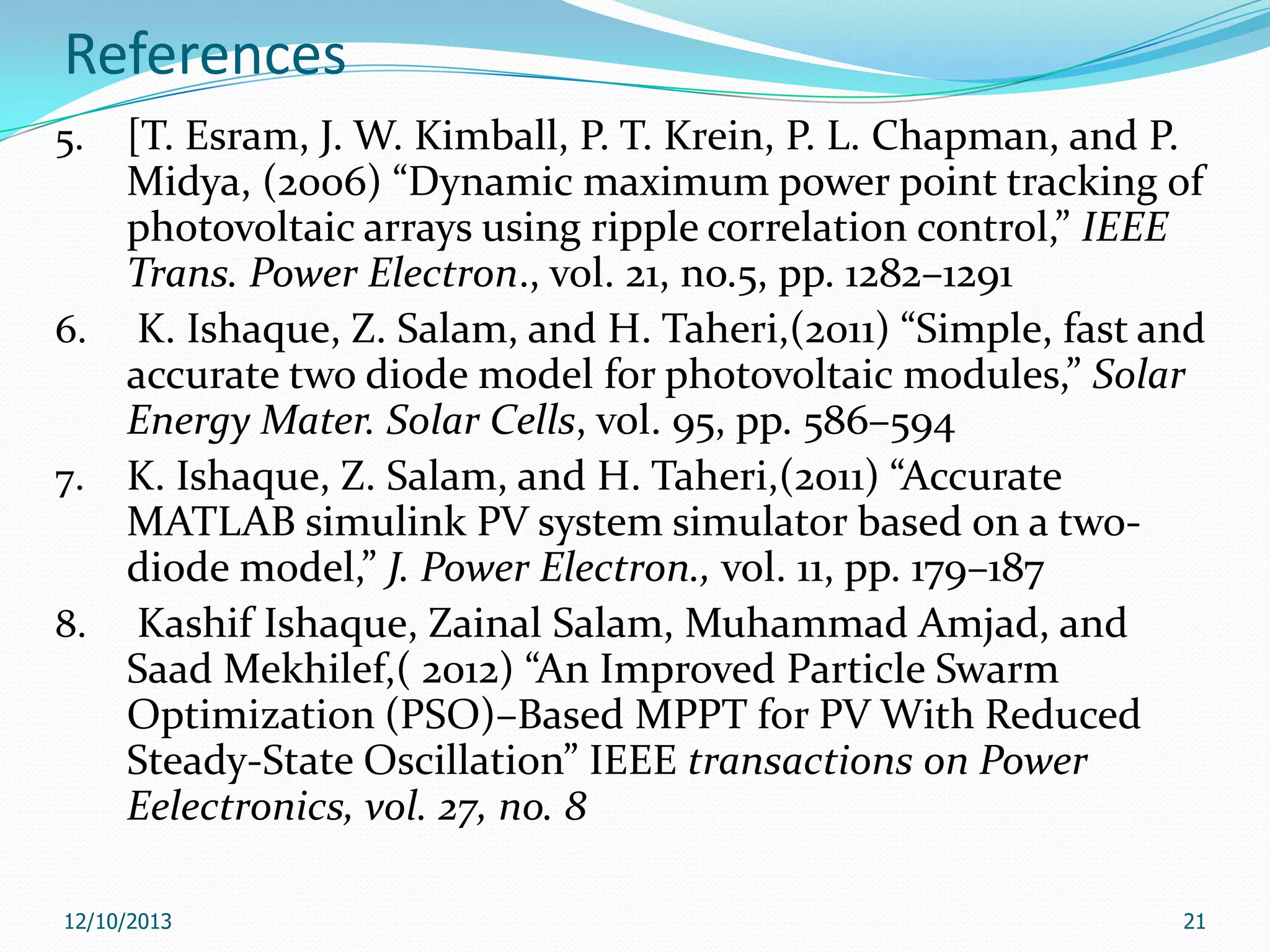References
[T. Esram, J. W. Kimball, P. T. Krein, P. L. Chapman, and P.
Midya, (2006) “Dynamic maximum power point tracking of
photovoltaic arrays using ripple correlation control,” IEEE
Trans. Power Electron., vol. 21, no.5, pp. 1282–1291
6. K. Ishaque, Z. Salam, and H. Taheri,(2011) “Simple, fast and
accurate two diode model for photovoltaic modules,” Solar
Energy Mater. Solar Cells, vol. 95, pp. 586–594
7. K. Ishaque, Z. Salam, and H. Taheri,(2011) “Accurate
MATLAB simulink PV system simulator based on a twodiode model,” J. Power Electron., vol. 11, pp. 179–187
8. Kashif Ishaque, Zainal Salam, Muhammad Amjad, and
Saad Mekhilef,( 2012) “An Improved Particle Swarm
Optimization (PSO)–Based MPPT for PV With Reduced
Steady-State Oscillation” IEEE transactions on Power
Eelectronics, vol. 27, no. 8
5.

12/10/2013

21

 