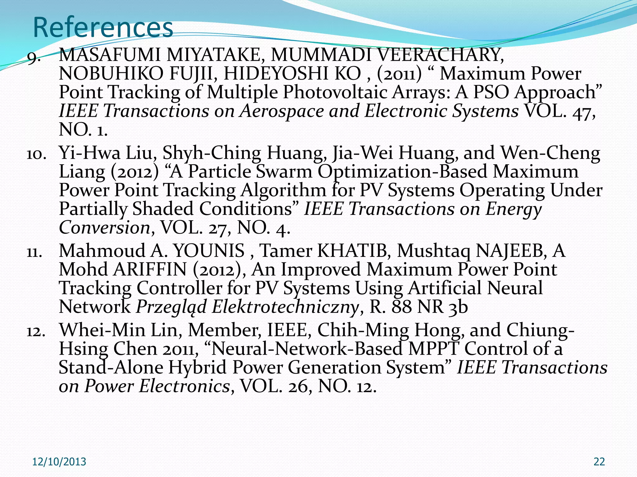 References
9. MASAFUMI MIYATAKE, MUMMADI VEERACHARY,

NOBUHIKO FUJII, HIDEYOSHI KO , (2011) “ Maximum Power
Point Tracking of Multiple Photovoltaic Arrays: A PSO Approach”
IEEE Transactions on Aerospace and Electronic Systems VOL. 47,
NO. 1.
10. Yi-Hwa Liu, Shyh-Ching Huang, Jia-Wei Huang, and Wen-Cheng
Liang (2012) “A Particle Swarm Optimization-Based Maximum
Power Point Tracking Algorithm for PV Systems Operating Under
Partially Shaded Conditions” IEEE Transactions on Energy
Conversion, VOL. 27, NO. 4.
11. Mahmoud A. YOUNIS , Tamer KHATIB, Mushtaq NAJEEB, A
Mohd ARIFFIN (2012), An Improved Maximum Power Point
Tracking Controller for PV Systems Using Artificial Neural
Network Przegląd Elektrotechniczny, R. 88 NR 3b
12. Whei-Min Lin, Member, IEEE, Chih-Ming Hong, and ChiungHsing Chen 2011, “Neural-Network-Based MPPT Control of a
Stand-Alone Hybrid Power Generation System” IEEE Transactions
on Power Electronics, VOL. 26, NO. 12.

12/10/2013

22

 