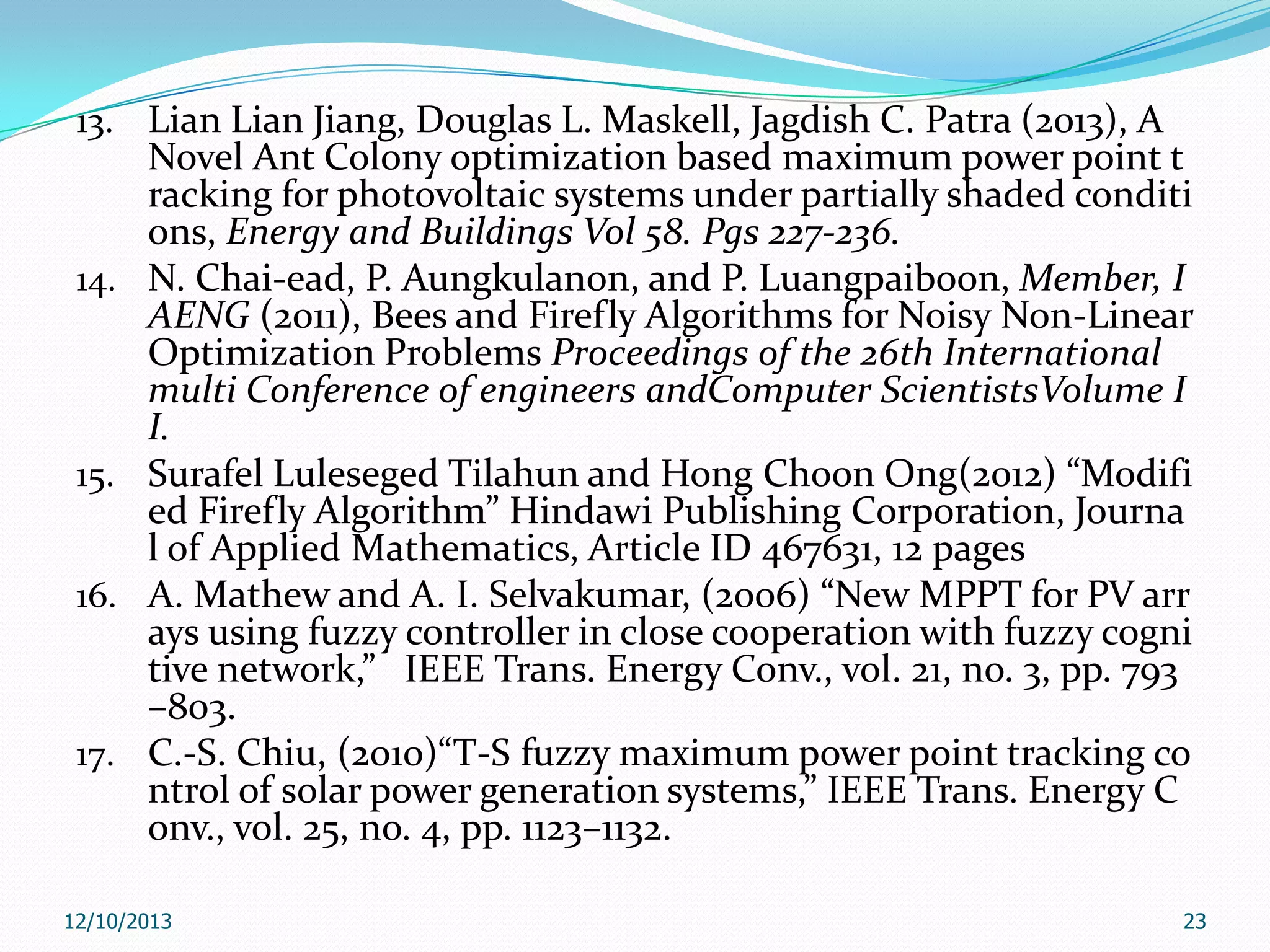 13. Lian Lian Jiang, Douglas L. Maskell, Jagdish C. Patra (2013), A

14.

15.
16.

17.

Novel Ant Colony optimization based maximum power point t
racking for photovoltaic systems under partially shaded conditi
ons, Energy and Buildings Vol 58. Pgs 227-236.
N. Chai-ead, P. Aungkulanon, and P. Luangpaiboon, Member, I
AENG (2011), Bees and Firefly Algorithms for Noisy Non-Linear
Optimization Problems Proceedings of the 26th International
multi Conference of engineers andComputer ScientistsVolume I
I.
Surafel Luleseged Tilahun and Hong Choon Ong(2012) “Modifi
ed Firefly Algorithm” Hindawi Publishing Corporation, Journa
l of Applied Mathematics, Article ID 467631, 12 pages
A. Mathew and A. I. Selvakumar, (2006) “New MPPT for PV arr
ays using fuzzy controller in close cooperation with fuzzy cogni
tive network,” IEEE Trans. Energy Conv., vol. 21, no. 3, pp. 793
–803.
C.-S. Chiu, (2010)“T-S fuzzy maximum power point tracking co
ntrol of solar power generation systems,” IEEE Trans. Energy C
onv., vol. 25, no. 4, pp. 1123–1132.

12/10/2013

23

 