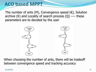 ACO based MPPT
The number of ants (M), Convergence speed (€), Solution
archive (K) and Locality of search process (Q) ---- these
parameters are to decided by the user

When choosing the number of ants, there will be tradeoff
between convergence speed and tracking accuracy
12/10/2013

15

 