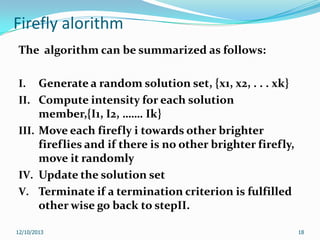 Firefly alorithm
The algorithm can be summarized as follows:
I.
II.
III.

IV.
V.

Generate a random solution set, {x1, x2, . . . xk}
Compute intensity for each solution
member,{I1, I2, ……. Ik}
Move each firefly i towards other brighter
fireflies and if there is no other brighter firefly,
move it randomly
Update the solution set
Terminate if a termination criterion is fulfilled
other wise go back to stepII.

12/10/2013

18

 