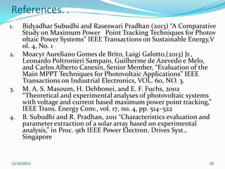 References. .
1.

2.

3.

4.

Bidyadhar Subudhi and Raseswari Pradhan (2013) “A Comparative
Study on Maximum Power Point Tracking Techniques for Photov
oltaic Power Systems” IEEE Transactions on Sustainable Energy,V
ol. 4, No. 1
Moacyr Aureliano Gomes de Brito, Luigi Galotto,(2013) Jr.,
Leonardo Poltronieri Sampaio, Guilherme de Azevedo e Melo,
and Carlos Alberto Canesin, Senior Member, “Evaluation of the
Main MPPT Techniques for Photovoltaic Applications” IEEE
Transactions on Industrial Electronics, VOL. 60, NO. 3.
M. A. S. Masoum, H. Dehbonei, and E. F. Fuchs, 2002
“Theoretical and experimental analyses of photovoltaic systems
with voltage and current based maximum power point tracking,”
IEEE Trans. Energy Conv., vol. 17, no. 4, pp. 514–522
B. Subudhi and R. Pradhan, 2011 “Characteristics evaluation and
parameter extraction of a solar array based on experimental
analysis,” in Proc. 9th IEEE Power Electron. Drives Syst.,
Singapore

12/10/2013

20

 