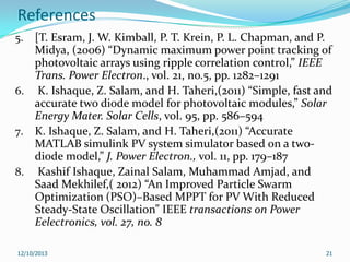 References
[T. Esram, J. W. Kimball, P. T. Krein, P. L. Chapman, and P.
Midya, (2006) “Dynamic maximum power point tracking of
photovoltaic arrays using ripple correlation control,” IEEE
Trans. Power Electron., vol. 21, no.5, pp. 1282–1291
6. K. Ishaque, Z. Salam, and H. Taheri,(2011) “Simple, fast and
accurate two diode model for photovoltaic modules,” Solar
Energy Mater. Solar Cells, vol. 95, pp. 586–594
7. K. Ishaque, Z. Salam, and H. Taheri,(2011) “Accurate
MATLAB simulink PV system simulator based on a twodiode model,” J. Power Electron., vol. 11, pp. 179–187
8. Kashif Ishaque, Zainal Salam, Muhammad Amjad, and
Saad Mekhilef,( 2012) “An Improved Particle Swarm
Optimization (PSO)–Based MPPT for PV With Reduced
Steady-State Oscillation” IEEE transactions on Power
Eelectronics, vol. 27, no. 8
5.

12/10/2013

21

 